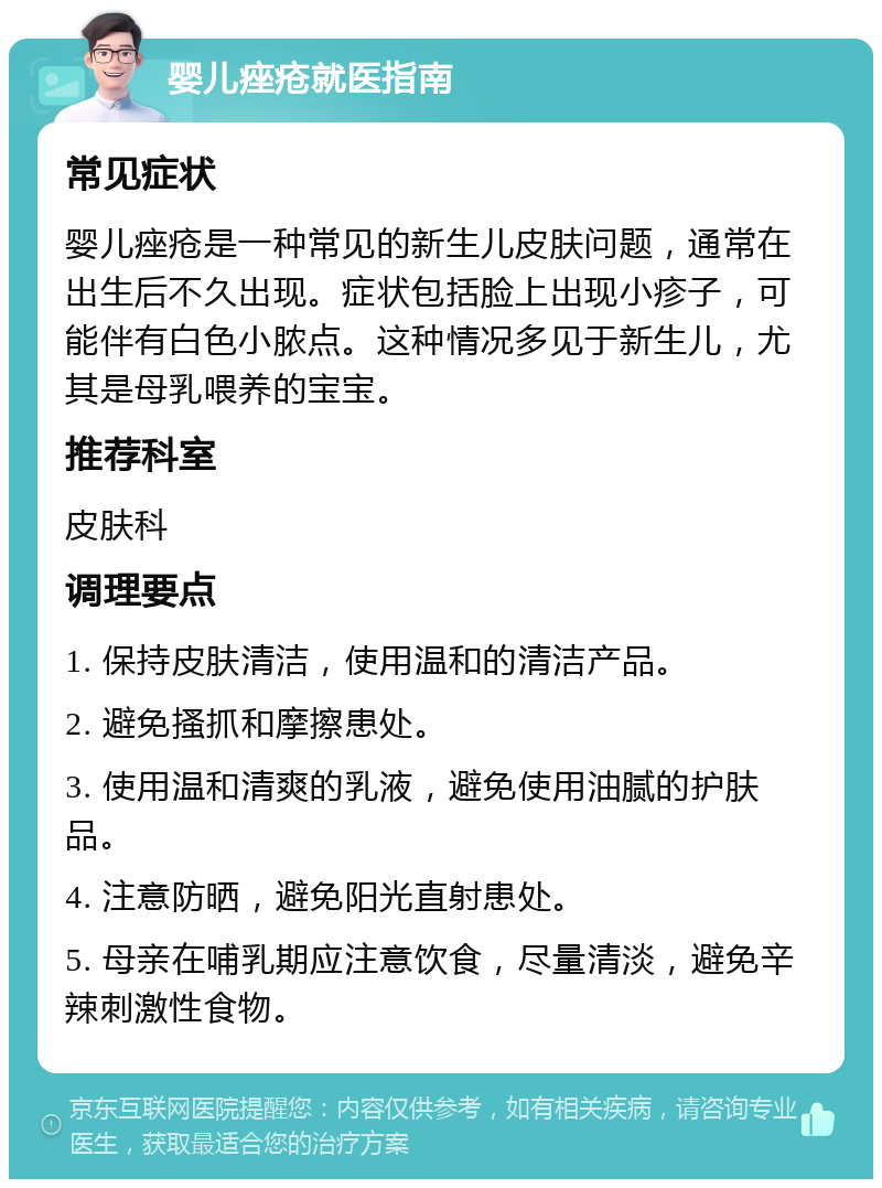 婴儿痤疮就医指南 常见症状 婴儿痤疮是一种常见的新生儿皮肤问题，通常在出生后不久出现。症状包括脸上出现小疹子，可能伴有白色小脓点。这种情况多见于新生儿，尤其是母乳喂养的宝宝。 推荐科室 皮肤科 调理要点 1. 保持皮肤清洁，使用温和的清洁产品。 2. 避免搔抓和摩擦患处。 3. 使用温和清爽的乳液，避免使用油腻的护肤品。 4. 注意防晒，避免阳光直射患处。 5. 母亲在哺乳期应注意饮食，尽量清淡，避免辛辣刺激性食物。