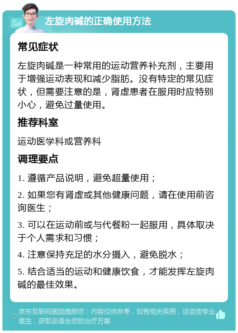 左旋肉碱的正确使用方法 常见症状 左旋肉碱是一种常用的运动营养补充剂，主要用于增强运动表现和减少脂肪。没有特定的常见症状，但需要注意的是，肾虚患者在服用时应特别小心，避免过量使用。 推荐科室 运动医学科或营养科 调理要点 1. 遵循产品说明，避免超量使用； 2. 如果您有肾虚或其他健康问题，请在使用前咨询医生； 3. 可以在运动前或与代餐粉一起服用，具体取决于个人需求和习惯； 4. 注意保持充足的水分摄入，避免脱水； 5. 结合适当的运动和健康饮食，才能发挥左旋肉碱的最佳效果。