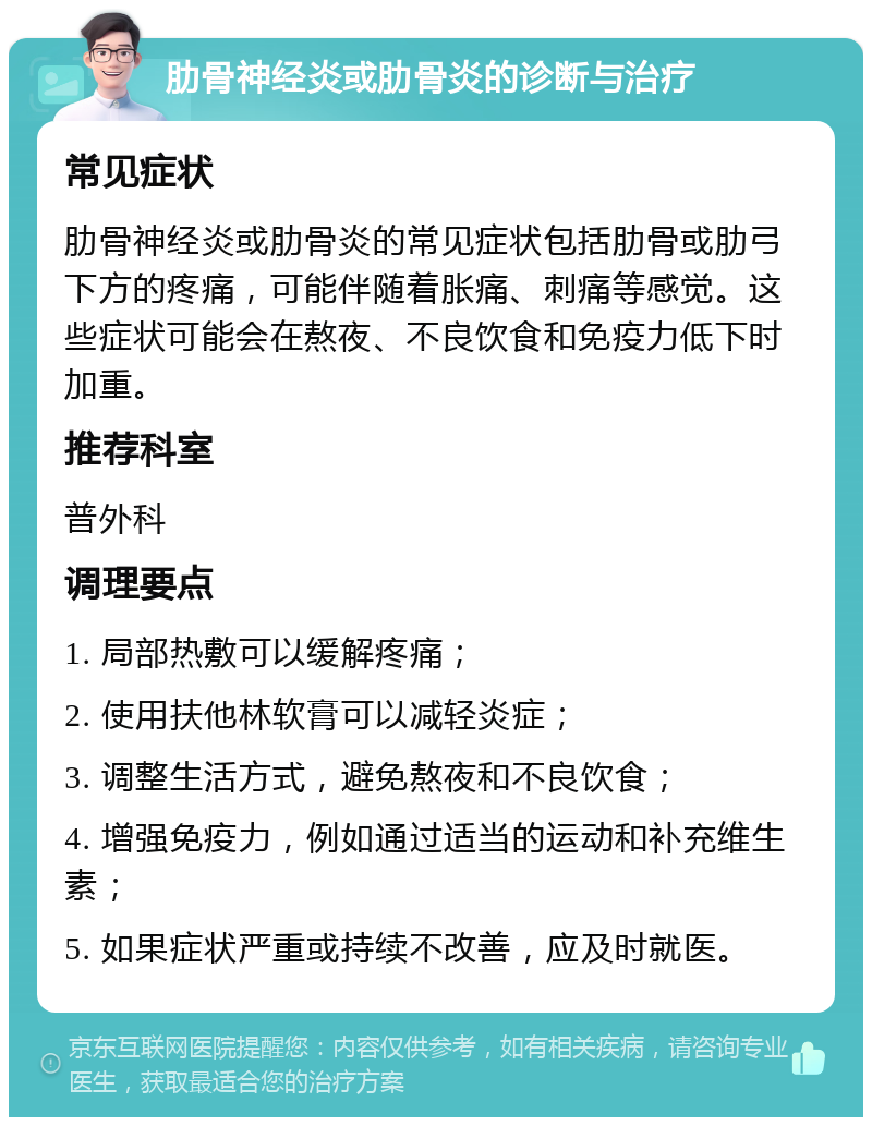 肋骨神经炎或肋骨炎的诊断与治疗 常见症状 肋骨神经炎或肋骨炎的常见症状包括肋骨或肋弓下方的疼痛，可能伴随着胀痛、刺痛等感觉。这些症状可能会在熬夜、不良饮食和免疫力低下时加重。 推荐科室 普外科 调理要点 1. 局部热敷可以缓解疼痛； 2. 使用扶他林软膏可以减轻炎症； 3. 调整生活方式，避免熬夜和不良饮食； 4. 增强免疫力，例如通过适当的运动和补充维生素； 5. 如果症状严重或持续不改善，应及时就医。