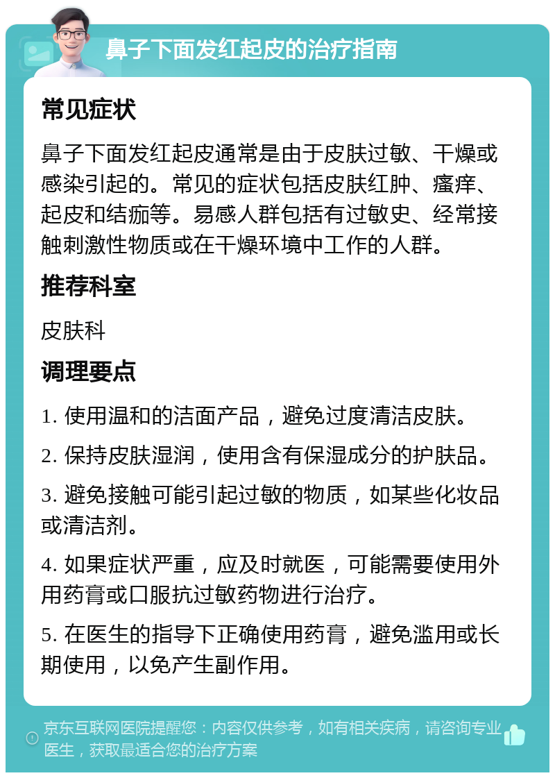 鼻子下面发红起皮的治疗指南 常见症状 鼻子下面发红起皮通常是由于皮肤过敏、干燥或感染引起的。常见的症状包括皮肤红肿、瘙痒、起皮和结痂等。易感人群包括有过敏史、经常接触刺激性物质或在干燥环境中工作的人群。 推荐科室 皮肤科 调理要点 1. 使用温和的洁面产品，避免过度清洁皮肤。 2. 保持皮肤湿润，使用含有保湿成分的护肤品。 3. 避免接触可能引起过敏的物质，如某些化妆品或清洁剂。 4. 如果症状严重，应及时就医，可能需要使用外用药膏或口服抗过敏药物进行治疗。 5. 在医生的指导下正确使用药膏，避免滥用或长期使用，以免产生副作用。