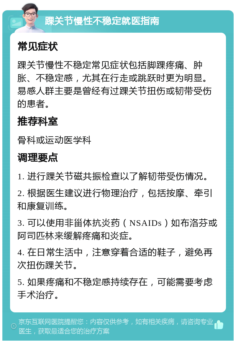 踝关节慢性不稳定就医指南 常见症状 踝关节慢性不稳定常见症状包括脚踝疼痛、肿胀、不稳定感，尤其在行走或跳跃时更为明显。易感人群主要是曾经有过踝关节扭伤或韧带受伤的患者。 推荐科室 骨科或运动医学科 调理要点 1. 进行踝关节磁共振检查以了解韧带受伤情况。 2. 根据医生建议进行物理治疗，包括按摩、牵引和康复训练。 3. 可以使用非甾体抗炎药（NSAIDs）如布洛芬或阿司匹林来缓解疼痛和炎症。 4. 在日常生活中，注意穿着合适的鞋子，避免再次扭伤踝关节。 5. 如果疼痛和不稳定感持续存在，可能需要考虑手术治疗。