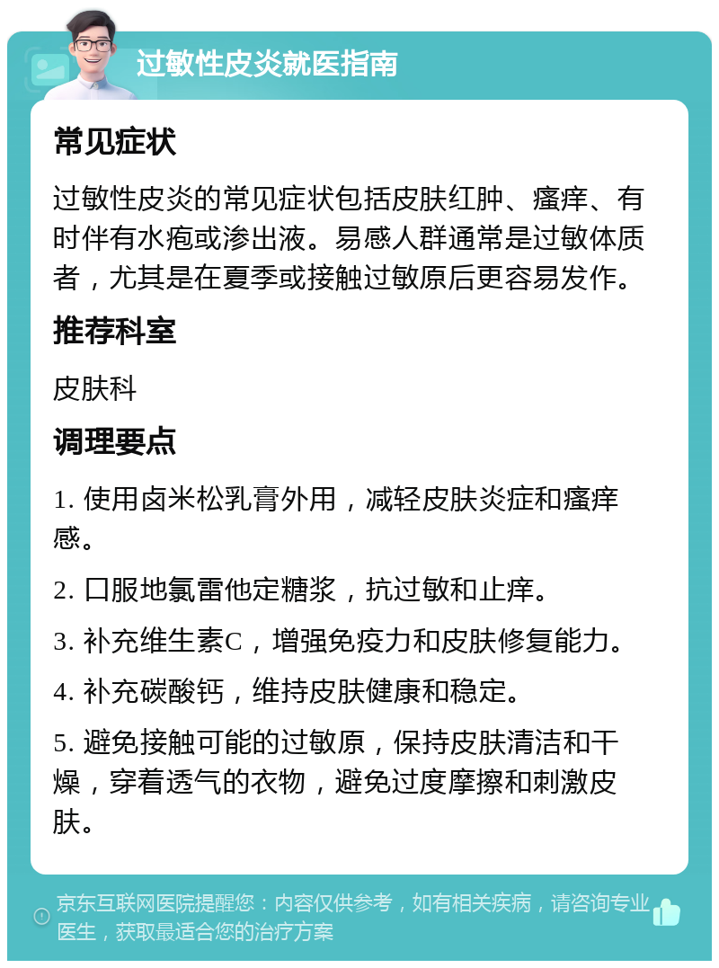 过敏性皮炎就医指南 常见症状 过敏性皮炎的常见症状包括皮肤红肿、瘙痒、有时伴有水疱或渗出液。易感人群通常是过敏体质者，尤其是在夏季或接触过敏原后更容易发作。 推荐科室 皮肤科 调理要点 1. 使用卤米松乳膏外用，减轻皮肤炎症和瘙痒感。 2. 口服地氯雷他定糖浆，抗过敏和止痒。 3. 补充维生素C，增强免疫力和皮肤修复能力。 4. 补充碳酸钙，维持皮肤健康和稳定。 5. 避免接触可能的过敏原，保持皮肤清洁和干燥，穿着透气的衣物，避免过度摩擦和刺激皮肤。