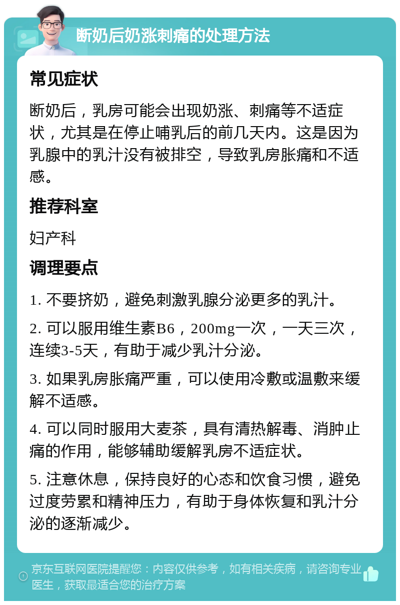 断奶后奶涨刺痛的处理方法 常见症状 断奶后，乳房可能会出现奶涨、刺痛等不适症状，尤其是在停止哺乳后的前几天内。这是因为乳腺中的乳汁没有被排空，导致乳房胀痛和不适感。 推荐科室 妇产科 调理要点 1. 不要挤奶，避免刺激乳腺分泌更多的乳汁。 2. 可以服用维生素B6，200mg一次，一天三次，连续3-5天，有助于减少乳汁分泌。 3. 如果乳房胀痛严重，可以使用冷敷或温敷来缓解不适感。 4. 可以同时服用大麦茶，具有清热解毒、消肿止痛的作用，能够辅助缓解乳房不适症状。 5. 注意休息，保持良好的心态和饮食习惯，避免过度劳累和精神压力，有助于身体恢复和乳汁分泌的逐渐减少。