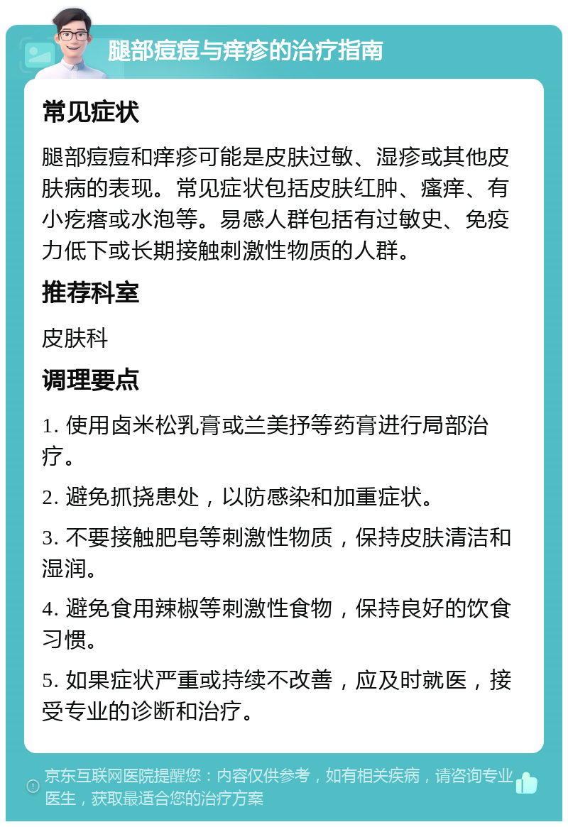 腿部痘痘与痒疹的治疗指南 常见症状 腿部痘痘和痒疹可能是皮肤过敏、湿疹或其他皮肤病的表现。常见症状包括皮肤红肿、瘙痒、有小疙瘩或水泡等。易感人群包括有过敏史、免疫力低下或长期接触刺激性物质的人群。 推荐科室 皮肤科 调理要点 1. 使用卤米松乳膏或兰美抒等药膏进行局部治疗。 2. 避免抓挠患处，以防感染和加重症状。 3. 不要接触肥皂等刺激性物质，保持皮肤清洁和湿润。 4. 避免食用辣椒等刺激性食物，保持良好的饮食习惯。 5. 如果症状严重或持续不改善，应及时就医，接受专业的诊断和治疗。