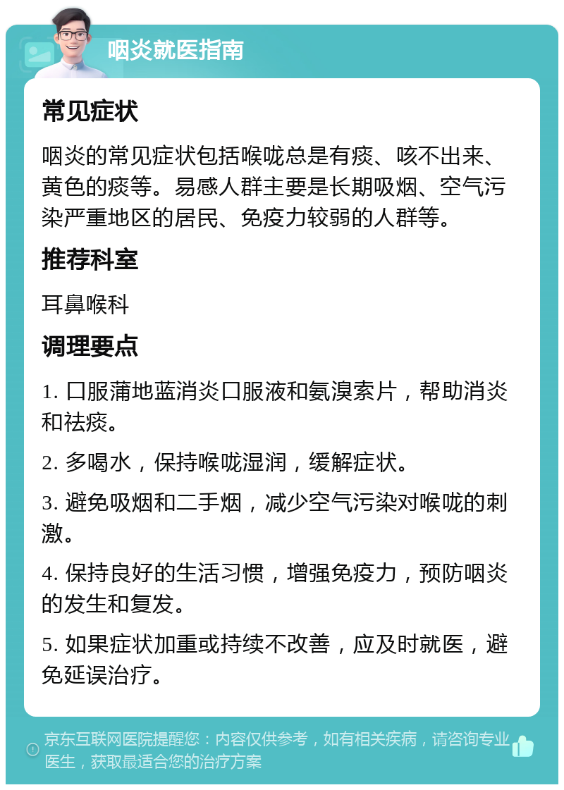 咽炎就医指南 常见症状 咽炎的常见症状包括喉咙总是有痰、咳不出来、黄色的痰等。易感人群主要是长期吸烟、空气污染严重地区的居民、免疫力较弱的人群等。 推荐科室 耳鼻喉科 调理要点 1. 口服蒲地蓝消炎口服液和氨溴索片，帮助消炎和祛痰。 2. 多喝水，保持喉咙湿润，缓解症状。 3. 避免吸烟和二手烟，减少空气污染对喉咙的刺激。 4. 保持良好的生活习惯，增强免疫力，预防咽炎的发生和复发。 5. 如果症状加重或持续不改善，应及时就医，避免延误治疗。