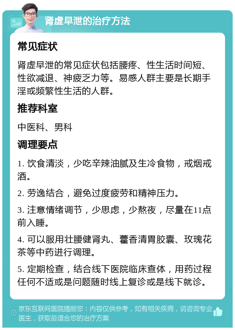 肾虚早泄的治疗方法 常见症状 肾虚早泄的常见症状包括腰疼、性生活时间短、性欲减退、神疲乏力等。易感人群主要是长期手淫或频繁性生活的人群。 推荐科室 中医科、男科 调理要点 1. 饮食清淡，少吃辛辣油腻及生冷食物，戒烟戒酒。 2. 劳逸结合，避免过度疲劳和精神压力。 3. 注意情绪调节，少思虑，少熬夜，尽量在11点前入睡。 4. 可以服用壮腰健肾丸、藿香清胃胶囊、玫瑰花茶等中药进行调理。 5. 定期检查，结合线下医院临床查体，用药过程任何不适或是问题随时线上复诊或是线下就诊。