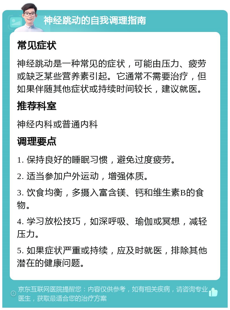 神经跳动的自我调理指南 常见症状 神经跳动是一种常见的症状，可能由压力、疲劳或缺乏某些营养素引起。它通常不需要治疗，但如果伴随其他症状或持续时间较长，建议就医。 推荐科室 神经内科或普通内科 调理要点 1. 保持良好的睡眠习惯，避免过度疲劳。 2. 适当参加户外运动，增强体质。 3. 饮食均衡，多摄入富含镁、钙和维生素B的食物。 4. 学习放松技巧，如深呼吸、瑜伽或冥想，减轻压力。 5. 如果症状严重或持续，应及时就医，排除其他潜在的健康问题。