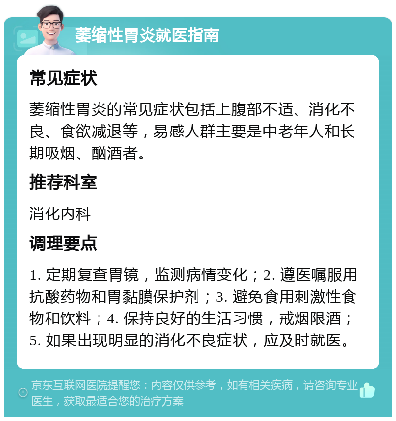 萎缩性胃炎就医指南 常见症状 萎缩性胃炎的常见症状包括上腹部不适、消化不良、食欲减退等，易感人群主要是中老年人和长期吸烟、酗酒者。 推荐科室 消化内科 调理要点 1. 定期复查胃镜，监测病情变化；2. 遵医嘱服用抗酸药物和胃黏膜保护剂；3. 避免食用刺激性食物和饮料；4. 保持良好的生活习惯，戒烟限酒；5. 如果出现明显的消化不良症状，应及时就医。