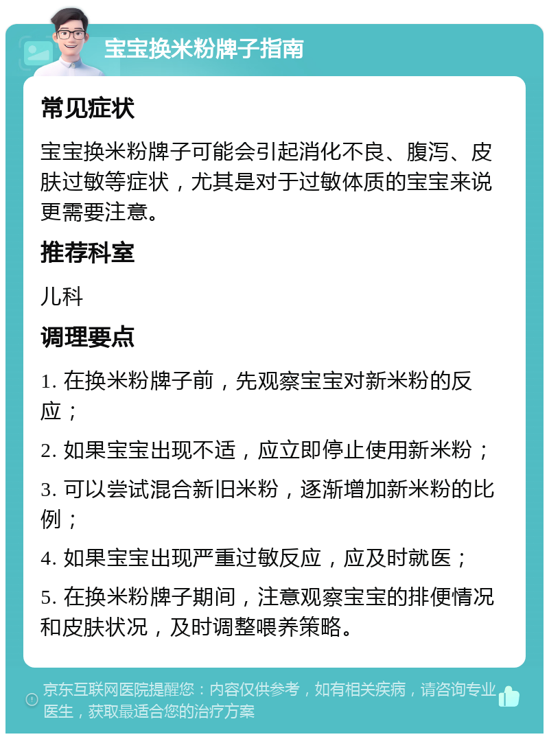 宝宝换米粉牌子指南 常见症状 宝宝换米粉牌子可能会引起消化不良、腹泻、皮肤过敏等症状，尤其是对于过敏体质的宝宝来说更需要注意。 推荐科室 儿科 调理要点 1. 在换米粉牌子前，先观察宝宝对新米粉的反应； 2. 如果宝宝出现不适，应立即停止使用新米粉； 3. 可以尝试混合新旧米粉，逐渐增加新米粉的比例； 4. 如果宝宝出现严重过敏反应，应及时就医； 5. 在换米粉牌子期间，注意观察宝宝的排便情况和皮肤状况，及时调整喂养策略。