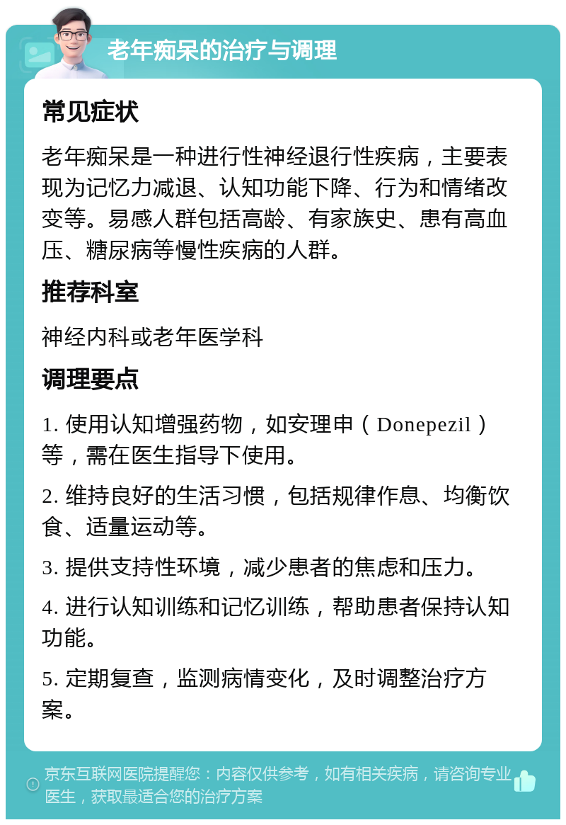 老年痴呆的治疗与调理 常见症状 老年痴呆是一种进行性神经退行性疾病，主要表现为记忆力减退、认知功能下降、行为和情绪改变等。易感人群包括高龄、有家族史、患有高血压、糖尿病等慢性疾病的人群。 推荐科室 神经内科或老年医学科 调理要点 1. 使用认知增强药物，如安理申（Donepezil）等，需在医生指导下使用。 2. 维持良好的生活习惯，包括规律作息、均衡饮食、适量运动等。 3. 提供支持性环境，减少患者的焦虑和压力。 4. 进行认知训练和记忆训练，帮助患者保持认知功能。 5. 定期复查，监测病情变化，及时调整治疗方案。