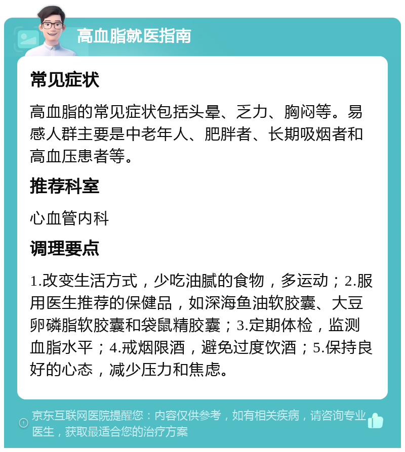 高血脂就医指南 常见症状 高血脂的常见症状包括头晕、乏力、胸闷等。易感人群主要是中老年人、肥胖者、长期吸烟者和高血压患者等。 推荐科室 心血管内科 调理要点 1.改变生活方式，少吃油腻的食物，多运动；2.服用医生推荐的保健品，如深海鱼油软胶囊、大豆卵磷脂软胶囊和袋鼠精胶囊；3.定期体检，监测血脂水平；4.戒烟限酒，避免过度饮酒；5.保持良好的心态，减少压力和焦虑。