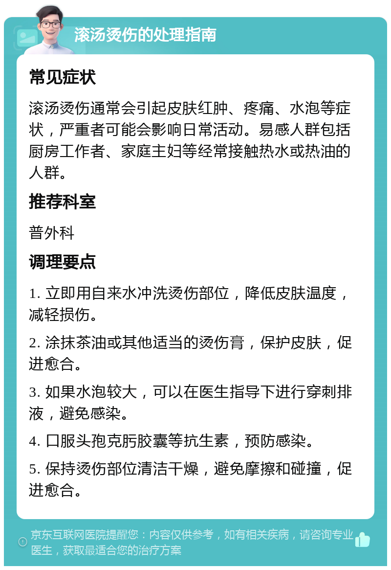 滚汤烫伤的处理指南 常见症状 滚汤烫伤通常会引起皮肤红肿、疼痛、水泡等症状，严重者可能会影响日常活动。易感人群包括厨房工作者、家庭主妇等经常接触热水或热油的人群。 推荐科室 普外科 调理要点 1. 立即用自来水冲洗烫伤部位，降低皮肤温度，减轻损伤。 2. 涂抹茶油或其他适当的烫伤膏，保护皮肤，促进愈合。 3. 如果水泡较大，可以在医生指导下进行穿刺排液，避免感染。 4. 口服头孢克肟胶囊等抗生素，预防感染。 5. 保持烫伤部位清洁干燥，避免摩擦和碰撞，促进愈合。