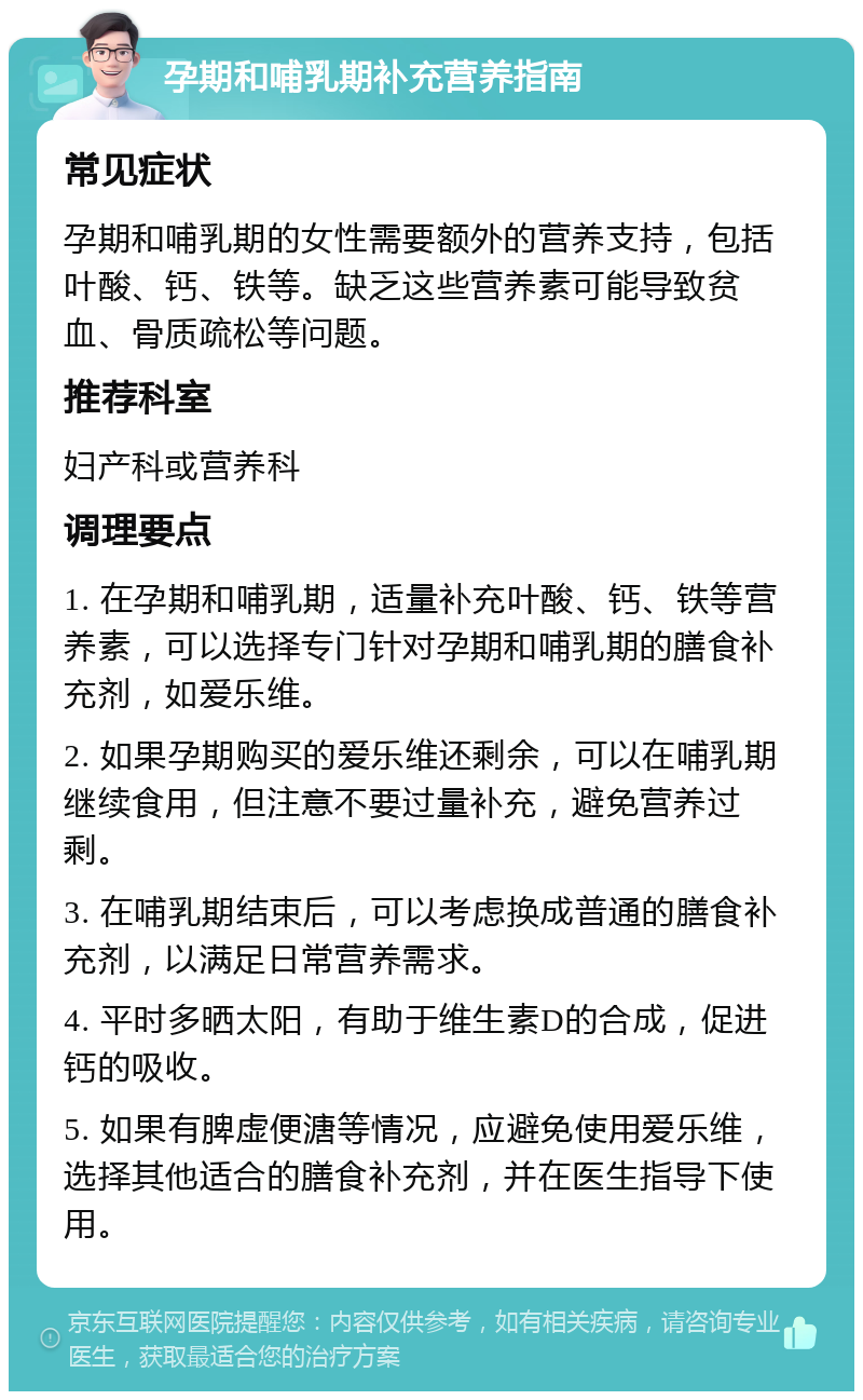 孕期和哺乳期补充营养指南 常见症状 孕期和哺乳期的女性需要额外的营养支持，包括叶酸、钙、铁等。缺乏这些营养素可能导致贫血、骨质疏松等问题。 推荐科室 妇产科或营养科 调理要点 1. 在孕期和哺乳期，适量补充叶酸、钙、铁等营养素，可以选择专门针对孕期和哺乳期的膳食补充剂，如爱乐维。 2. 如果孕期购买的爱乐维还剩余，可以在哺乳期继续食用，但注意不要过量补充，避免营养过剩。 3. 在哺乳期结束后，可以考虑换成普通的膳食补充剂，以满足日常营养需求。 4. 平时多晒太阳，有助于维生素D的合成，促进钙的吸收。 5. 如果有脾虚便溏等情况，应避免使用爱乐维，选择其他适合的膳食补充剂，并在医生指导下使用。