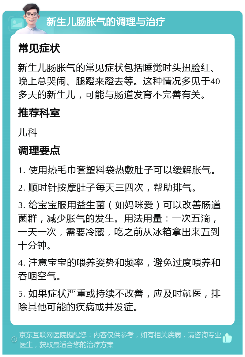 新生儿肠胀气的调理与治疗 常见症状 新生儿肠胀气的常见症状包括睡觉时头扭脸红、晚上总哭闹、腿蹬来蹬去等。这种情况多见于40多天的新生儿，可能与肠道发育不完善有关。 推荐科室 儿科 调理要点 1. 使用热毛巾套塑料袋热敷肚子可以缓解胀气。 2. 顺时针按摩肚子每天三四次，帮助排气。 3. 给宝宝服用益生菌（如妈咪爱）可以改善肠道菌群，减少胀气的发生。用法用量：一次五滴，一天一次，需要冷藏，吃之前从冰箱拿出来五到十分钟。 4. 注意宝宝的喂养姿势和频率，避免过度喂养和吞咽空气。 5. 如果症状严重或持续不改善，应及时就医，排除其他可能的疾病或并发症。