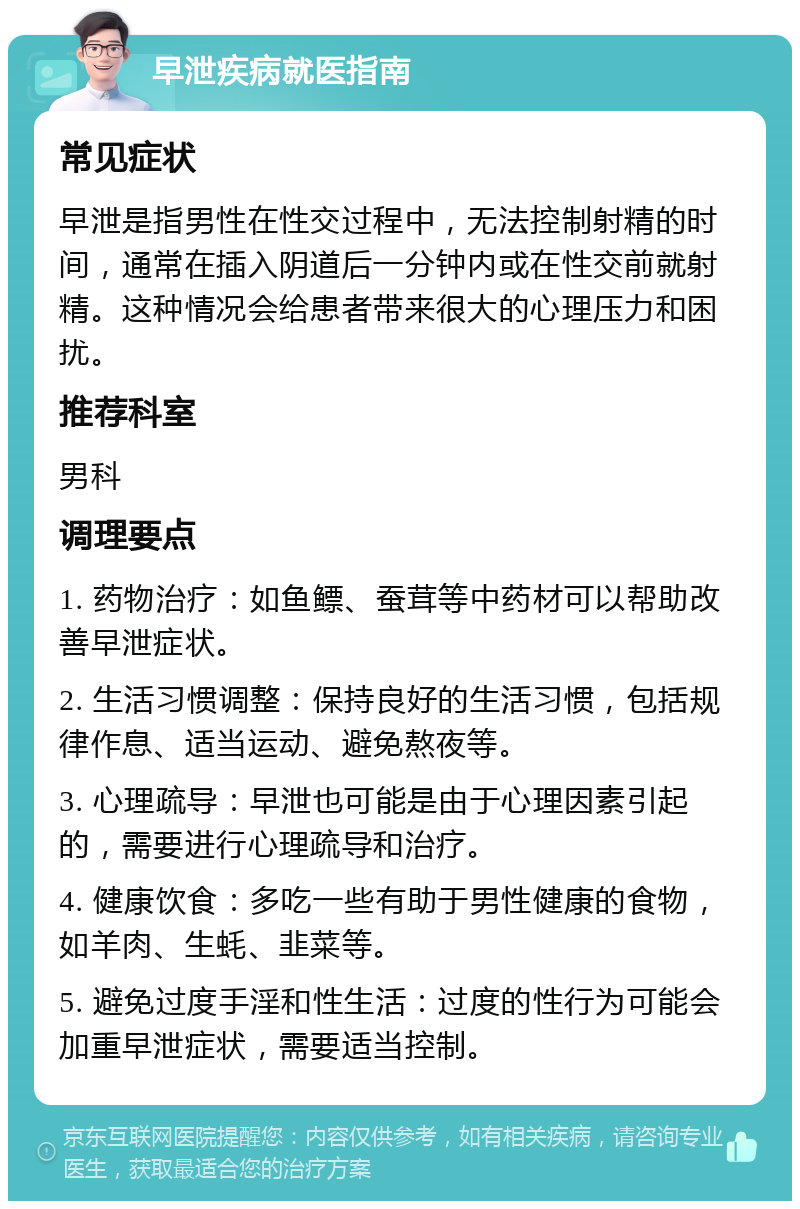 早泄疾病就医指南 常见症状 早泄是指男性在性交过程中，无法控制射精的时间，通常在插入阴道后一分钟内或在性交前就射精。这种情况会给患者带来很大的心理压力和困扰。 推荐科室 男科 调理要点 1. 药物治疗：如鱼鳔、蚕茸等中药材可以帮助改善早泄症状。 2. 生活习惯调整：保持良好的生活习惯，包括规律作息、适当运动、避免熬夜等。 3. 心理疏导：早泄也可能是由于心理因素引起的，需要进行心理疏导和治疗。 4. 健康饮食：多吃一些有助于男性健康的食物，如羊肉、生蚝、韭菜等。 5. 避免过度手淫和性生活：过度的性行为可能会加重早泄症状，需要适当控制。