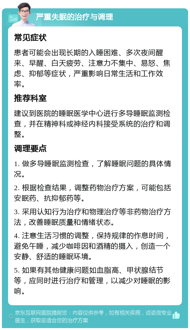 严重失眠的治疗与调理 常见症状 患者可能会出现长期的入睡困难、多次夜间醒来、早醒、白天疲劳、注意力不集中、易怒、焦虑、抑郁等症状，严重影响日常生活和工作效率。 推荐科室 建议到医院的睡眠医学中心进行多导睡眠监测检查，并在精神科或神经内科接受系统的治疗和调整。 调理要点 1. 做多导睡眠监测检查，了解睡眠问题的具体情况。 2. 根据检查结果，调整药物治疗方案，可能包括安眠药、抗抑郁药等。 3. 采用认知行为治疗和物理治疗等非药物治疗方法，改善睡眠质量和情绪状态。 4. 注意生活习惯的调整，保持规律的作息时间，避免午睡，减少咖啡因和酒精的摄入，创造一个安静、舒适的睡眠环境。 5. 如果有其他健康问题如血脂高、甲状腺结节等，应同时进行治疗和管理，以减少对睡眠的影响。