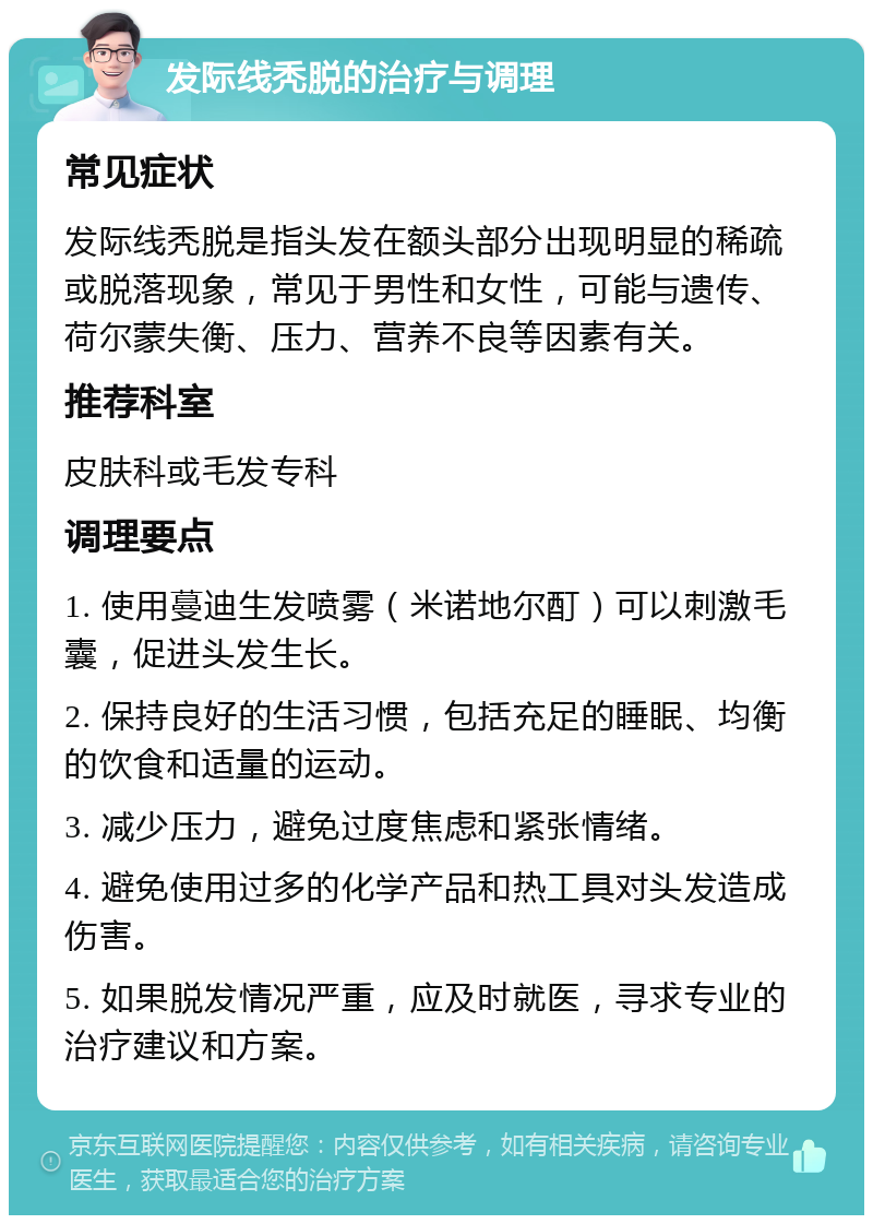 发际线秃脱的治疗与调理 常见症状 发际线秃脱是指头发在额头部分出现明显的稀疏或脱落现象，常见于男性和女性，可能与遗传、荷尔蒙失衡、压力、营养不良等因素有关。 推荐科室 皮肤科或毛发专科 调理要点 1. 使用蔓迪生发喷雾（米诺地尔酊）可以刺激毛囊，促进头发生长。 2. 保持良好的生活习惯，包括充足的睡眠、均衡的饮食和适量的运动。 3. 减少压力，避免过度焦虑和紧张情绪。 4. 避免使用过多的化学产品和热工具对头发造成伤害。 5. 如果脱发情况严重，应及时就医，寻求专业的治疗建议和方案。