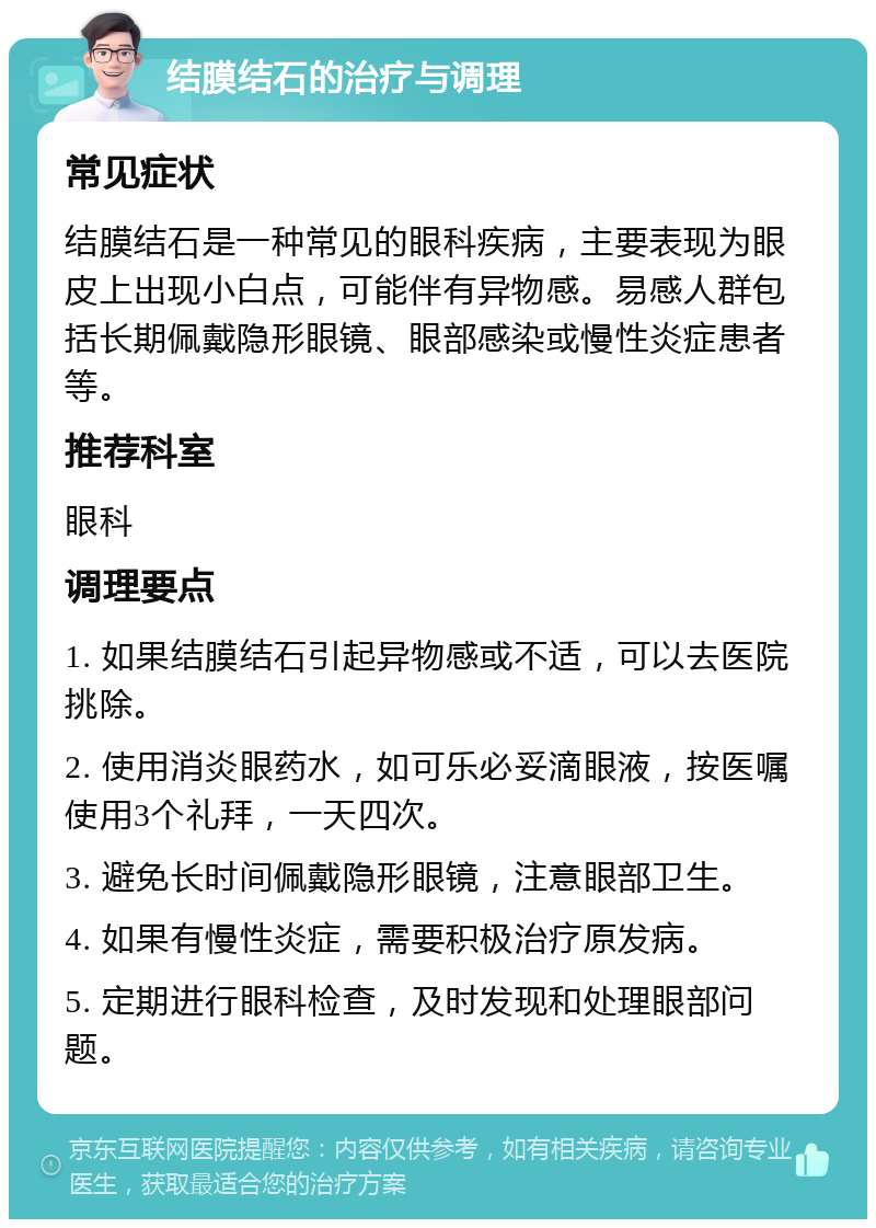 结膜结石的治疗与调理 常见症状 结膜结石是一种常见的眼科疾病，主要表现为眼皮上出现小白点，可能伴有异物感。易感人群包括长期佩戴隐形眼镜、眼部感染或慢性炎症患者等。 推荐科室 眼科 调理要点 1. 如果结膜结石引起异物感或不适，可以去医院挑除。 2. 使用消炎眼药水，如可乐必妥滴眼液，按医嘱使用3个礼拜，一天四次。 3. 避免长时间佩戴隐形眼镜，注意眼部卫生。 4. 如果有慢性炎症，需要积极治疗原发病。 5. 定期进行眼科检查，及时发现和处理眼部问题。