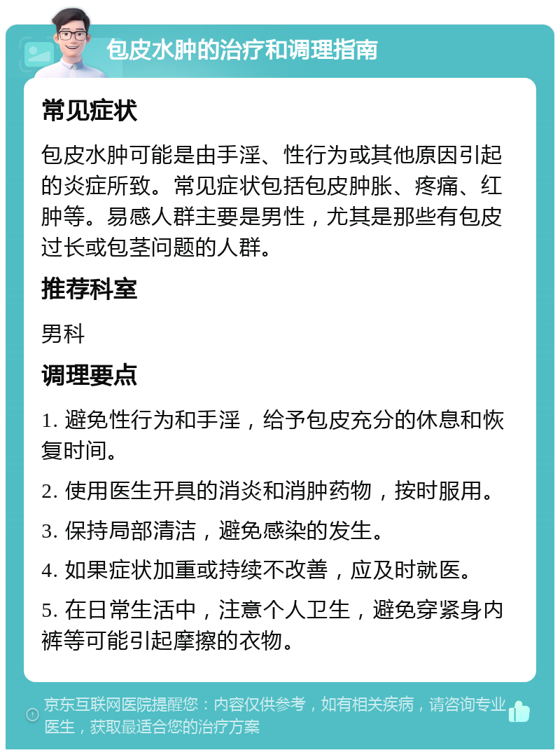 包皮水肿的治疗和调理指南 常见症状 包皮水肿可能是由手淫、性行为或其他原因引起的炎症所致。常见症状包括包皮肿胀、疼痛、红肿等。易感人群主要是男性，尤其是那些有包皮过长或包茎问题的人群。 推荐科室 男科 调理要点 1. 避免性行为和手淫，给予包皮充分的休息和恢复时间。 2. 使用医生开具的消炎和消肿药物，按时服用。 3. 保持局部清洁，避免感染的发生。 4. 如果症状加重或持续不改善，应及时就医。 5. 在日常生活中，注意个人卫生，避免穿紧身内裤等可能引起摩擦的衣物。