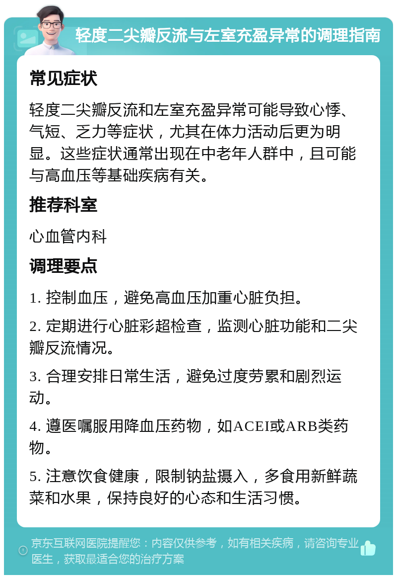 轻度二尖瓣反流与左室充盈异常的调理指南 常见症状 轻度二尖瓣反流和左室充盈异常可能导致心悸、气短、乏力等症状，尤其在体力活动后更为明显。这些症状通常出现在中老年人群中，且可能与高血压等基础疾病有关。 推荐科室 心血管内科 调理要点 1. 控制血压，避免高血压加重心脏负担。 2. 定期进行心脏彩超检查，监测心脏功能和二尖瓣反流情况。 3. 合理安排日常生活，避免过度劳累和剧烈运动。 4. 遵医嘱服用降血压药物，如ACEI或ARB类药物。 5. 注意饮食健康，限制钠盐摄入，多食用新鲜蔬菜和水果，保持良好的心态和生活习惯。