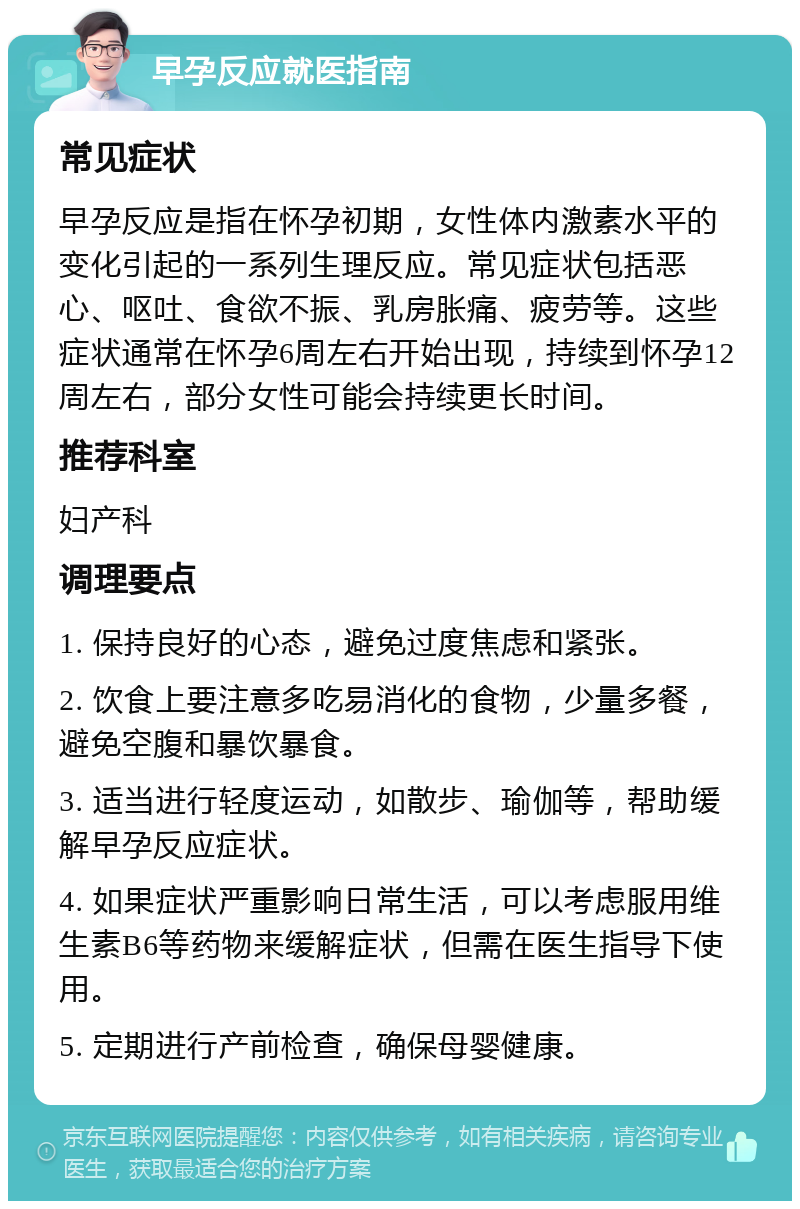 早孕反应就医指南 常见症状 早孕反应是指在怀孕初期，女性体内激素水平的变化引起的一系列生理反应。常见症状包括恶心、呕吐、食欲不振、乳房胀痛、疲劳等。这些症状通常在怀孕6周左右开始出现，持续到怀孕12周左右，部分女性可能会持续更长时间。 推荐科室 妇产科 调理要点 1. 保持良好的心态，避免过度焦虑和紧张。 2. 饮食上要注意多吃易消化的食物，少量多餐，避免空腹和暴饮暴食。 3. 适当进行轻度运动，如散步、瑜伽等，帮助缓解早孕反应症状。 4. 如果症状严重影响日常生活，可以考虑服用维生素B6等药物来缓解症状，但需在医生指导下使用。 5. 定期进行产前检查，确保母婴健康。