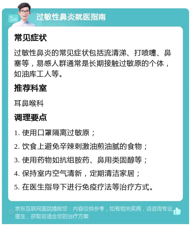 过敏性鼻炎就医指南 常见症状 过敏性鼻炎的常见症状包括流清涕、打喷嚏、鼻塞等，易感人群通常是长期接触过敏原的个体，如油库工人等。 推荐科室 耳鼻喉科 调理要点 1. 使用口罩隔离过敏原； 2. 饮食上避免辛辣刺激油煎油腻的食物； 3. 使用药物如抗组胺药、鼻用类固醇等； 4. 保持室内空气清新，定期清洁家居； 5. 在医生指导下进行免疫疗法等治疗方式。