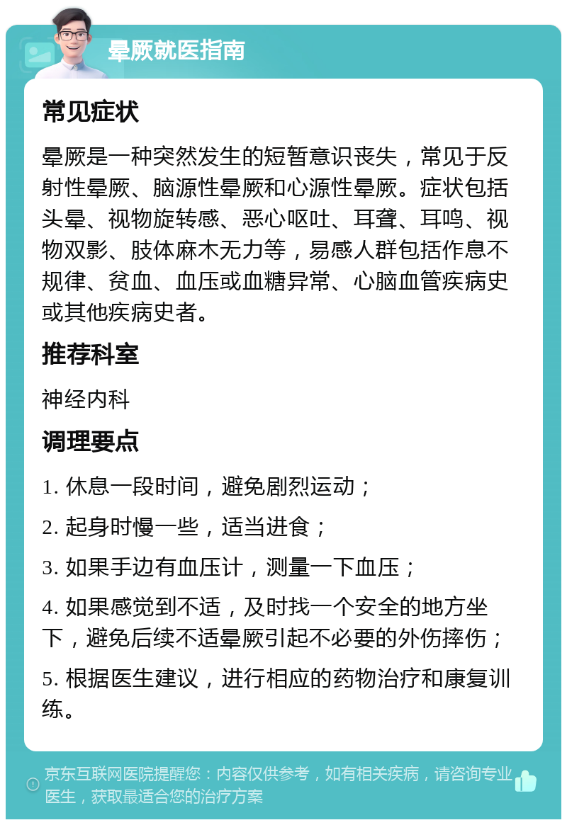 晕厥就医指南 常见症状 晕厥是一种突然发生的短暂意识丧失，常见于反射性晕厥、脑源性晕厥和心源性晕厥。症状包括头晕、视物旋转感、恶心呕吐、耳聋、耳鸣、视物双影、肢体麻木无力等，易感人群包括作息不规律、贫血、血压或血糖异常、心脑血管疾病史或其他疾病史者。 推荐科室 神经内科 调理要点 1. 休息一段时间，避免剧烈运动； 2. 起身时慢一些，适当进食； 3. 如果手边有血压计，测量一下血压； 4. 如果感觉到不适，及时找一个安全的地方坐下，避免后续不适晕厥引起不必要的外伤摔伤； 5. 根据医生建议，进行相应的药物治疗和康复训练。