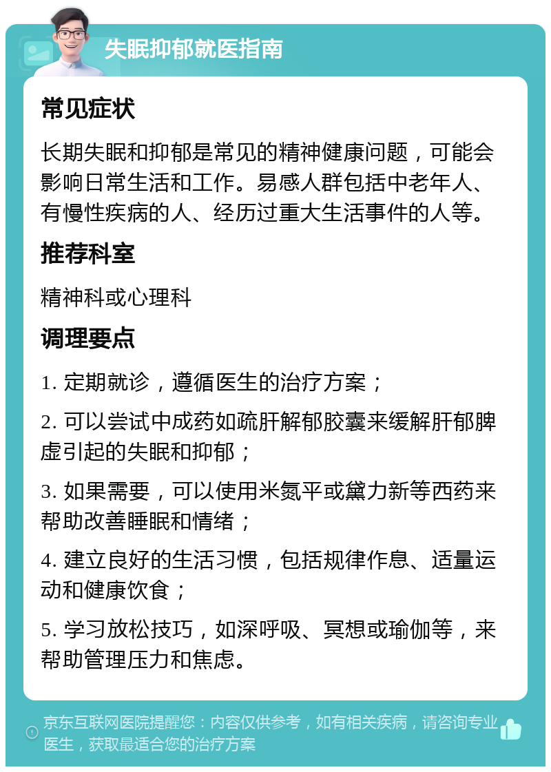 失眠抑郁就医指南 常见症状 长期失眠和抑郁是常见的精神健康问题，可能会影响日常生活和工作。易感人群包括中老年人、有慢性疾病的人、经历过重大生活事件的人等。 推荐科室 精神科或心理科 调理要点 1. 定期就诊，遵循医生的治疗方案； 2. 可以尝试中成药如疏肝解郁胶囊来缓解肝郁脾虚引起的失眠和抑郁； 3. 如果需要，可以使用米氮平或黛力新等西药来帮助改善睡眠和情绪； 4. 建立良好的生活习惯，包括规律作息、适量运动和健康饮食； 5. 学习放松技巧，如深呼吸、冥想或瑜伽等，来帮助管理压力和焦虑。