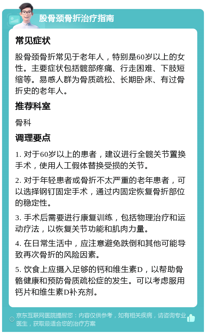 股骨颈骨折治疗指南 常见症状 股骨颈骨折常见于老年人，特别是60岁以上的女性。主要症状包括髋部疼痛、行走困难、下肢短缩等。易感人群为骨质疏松、长期卧床、有过骨折史的老年人。 推荐科室 骨科 调理要点 1. 对于60岁以上的患者，建议进行全髋关节置换手术，使用人工假体替换受损的关节。 2. 对于年轻患者或骨折不太严重的老年患者，可以选择钢钉固定手术，通过内固定恢复骨折部位的稳定性。 3. 手术后需要进行康复训练，包括物理治疗和运动疗法，以恢复关节功能和肌肉力量。 4. 在日常生活中，应注意避免跌倒和其他可能导致再次骨折的风险因素。 5. 饮食上应摄入足够的钙和维生素D，以帮助骨骼健康和预防骨质疏松症的发生。可以考虑服用钙片和维生素D补充剂。