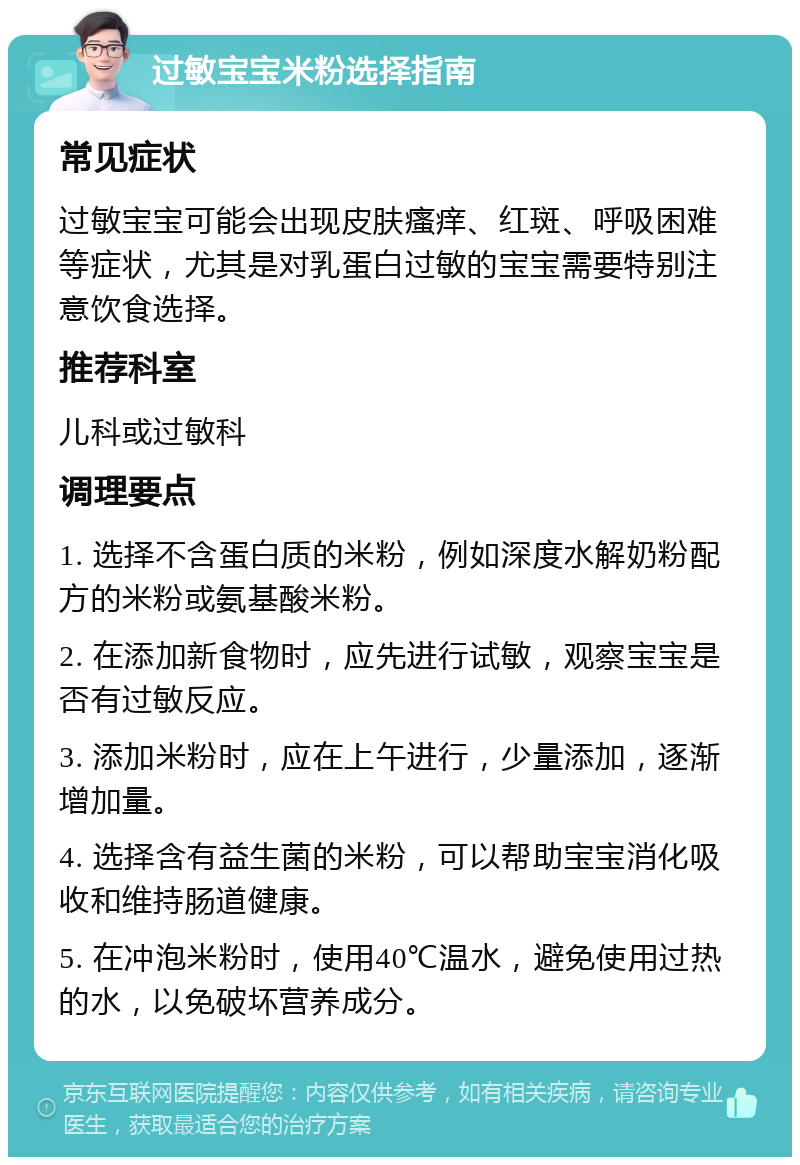 过敏宝宝米粉选择指南 常见症状 过敏宝宝可能会出现皮肤瘙痒、红斑、呼吸困难等症状，尤其是对乳蛋白过敏的宝宝需要特别注意饮食选择。 推荐科室 儿科或过敏科 调理要点 1. 选择不含蛋白质的米粉，例如深度水解奶粉配方的米粉或氨基酸米粉。 2. 在添加新食物时，应先进行试敏，观察宝宝是否有过敏反应。 3. 添加米粉时，应在上午进行，少量添加，逐渐增加量。 4. 选择含有益生菌的米粉，可以帮助宝宝消化吸收和维持肠道健康。 5. 在冲泡米粉时，使用40℃温水，避免使用过热的水，以免破坏营养成分。