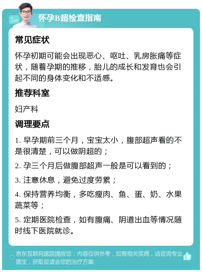 怀孕B超检查指南 常见症状 怀孕初期可能会出现恶心、呕吐、乳房胀痛等症状，随着孕期的推移，胎儿的成长和发育也会引起不同的身体变化和不适感。 推荐科室 妇产科 调理要点 1. 早孕期前三个月，宝宝太小，腹部超声看的不是很清楚，可以做阴超的； 2. 孕三个月后做腹部超声一般是可以看到的； 3. 注意休息，避免过度劳累； 4. 保持营养均衡，多吃瘦肉、鱼、蛋、奶、水果蔬菜等； 5. 定期医院检查，如有腹痛、阴道出血等情况随时线下医院就诊。