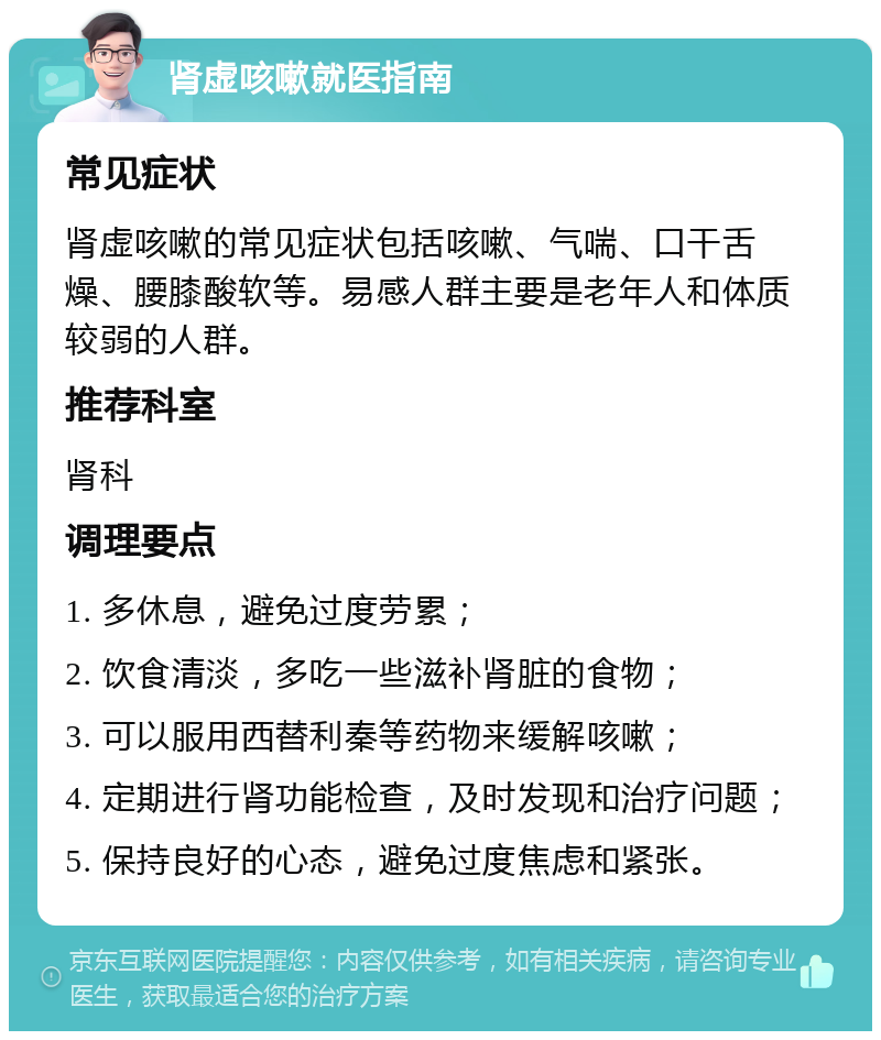 肾虚咳嗽就医指南 常见症状 肾虚咳嗽的常见症状包括咳嗽、气喘、口干舌燥、腰膝酸软等。易感人群主要是老年人和体质较弱的人群。 推荐科室 肾科 调理要点 1. 多休息，避免过度劳累； 2. 饮食清淡，多吃一些滋补肾脏的食物； 3. 可以服用西替利秦等药物来缓解咳嗽； 4. 定期进行肾功能检查，及时发现和治疗问题； 5. 保持良好的心态，避免过度焦虑和紧张。