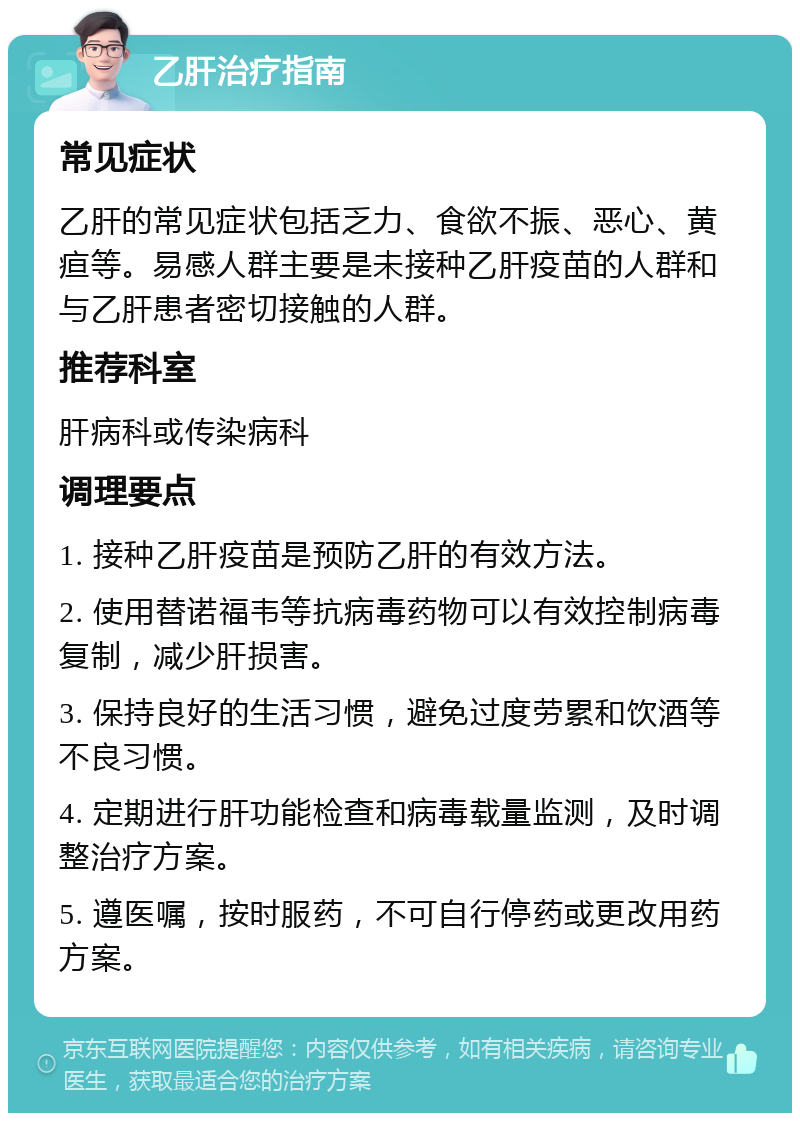 乙肝治疗指南 常见症状 乙肝的常见症状包括乏力、食欲不振、恶心、黄疸等。易感人群主要是未接种乙肝疫苗的人群和与乙肝患者密切接触的人群。 推荐科室 肝病科或传染病科 调理要点 1. 接种乙肝疫苗是预防乙肝的有效方法。 2. 使用替诺福韦等抗病毒药物可以有效控制病毒复制，减少肝损害。 3. 保持良好的生活习惯，避免过度劳累和饮酒等不良习惯。 4. 定期进行肝功能检查和病毒载量监测，及时调整治疗方案。 5. 遵医嘱，按时服药，不可自行停药或更改用药方案。