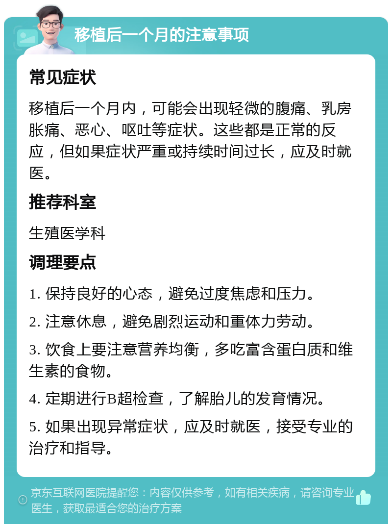 移植后一个月的注意事项 常见症状 移植后一个月内，可能会出现轻微的腹痛、乳房胀痛、恶心、呕吐等症状。这些都是正常的反应，但如果症状严重或持续时间过长，应及时就医。 推荐科室 生殖医学科 调理要点 1. 保持良好的心态，避免过度焦虑和压力。 2. 注意休息，避免剧烈运动和重体力劳动。 3. 饮食上要注意营养均衡，多吃富含蛋白质和维生素的食物。 4. 定期进行B超检查，了解胎儿的发育情况。 5. 如果出现异常症状，应及时就医，接受专业的治疗和指导。