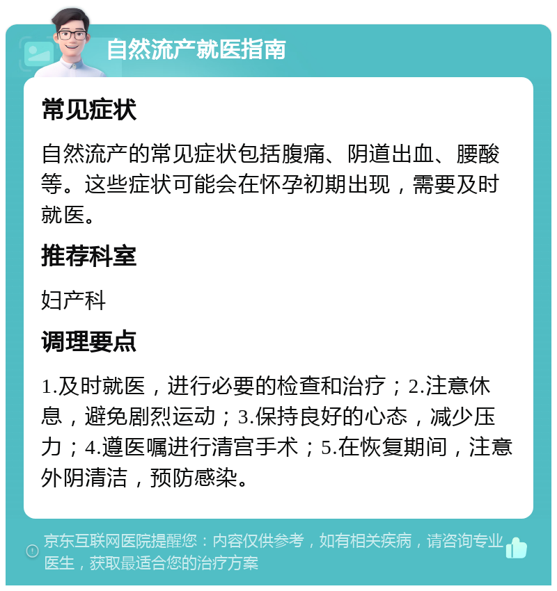 自然流产就医指南 常见症状 自然流产的常见症状包括腹痛、阴道出血、腰酸等。这些症状可能会在怀孕初期出现，需要及时就医。 推荐科室 妇产科 调理要点 1.及时就医，进行必要的检查和治疗；2.注意休息，避免剧烈运动；3.保持良好的心态，减少压力；4.遵医嘱进行清宫手术；5.在恢复期间，注意外阴清洁，预防感染。