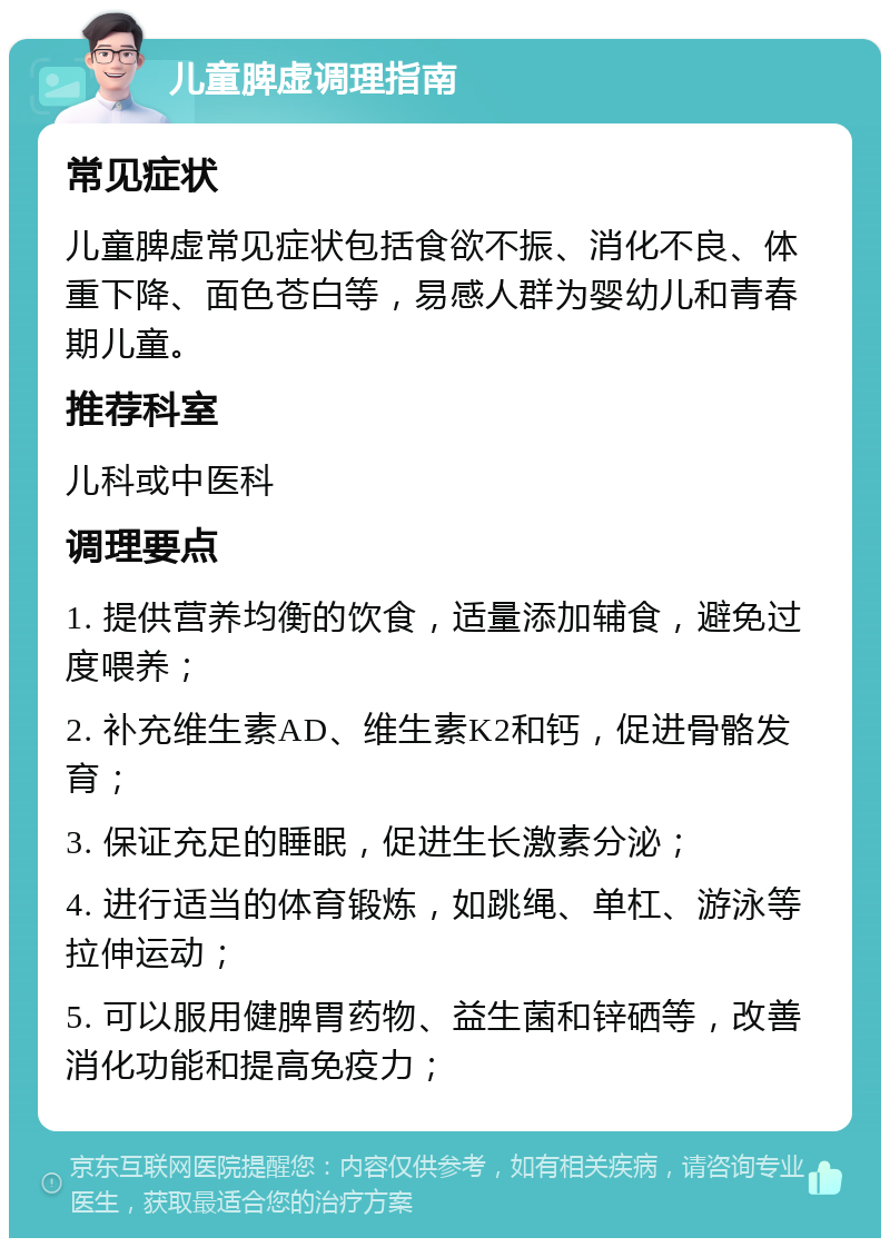 儿童脾虚调理指南 常见症状 儿童脾虚常见症状包括食欲不振、消化不良、体重下降、面色苍白等，易感人群为婴幼儿和青春期儿童。 推荐科室 儿科或中医科 调理要点 1. 提供营养均衡的饮食，适量添加辅食，避免过度喂养； 2. 补充维生素AD、维生素K2和钙，促进骨骼发育； 3. 保证充足的睡眠，促进生长激素分泌； 4. 进行适当的体育锻炼，如跳绳、单杠、游泳等拉伸运动； 5. 可以服用健脾胃药物、益生菌和锌硒等，改善消化功能和提高免疫力；