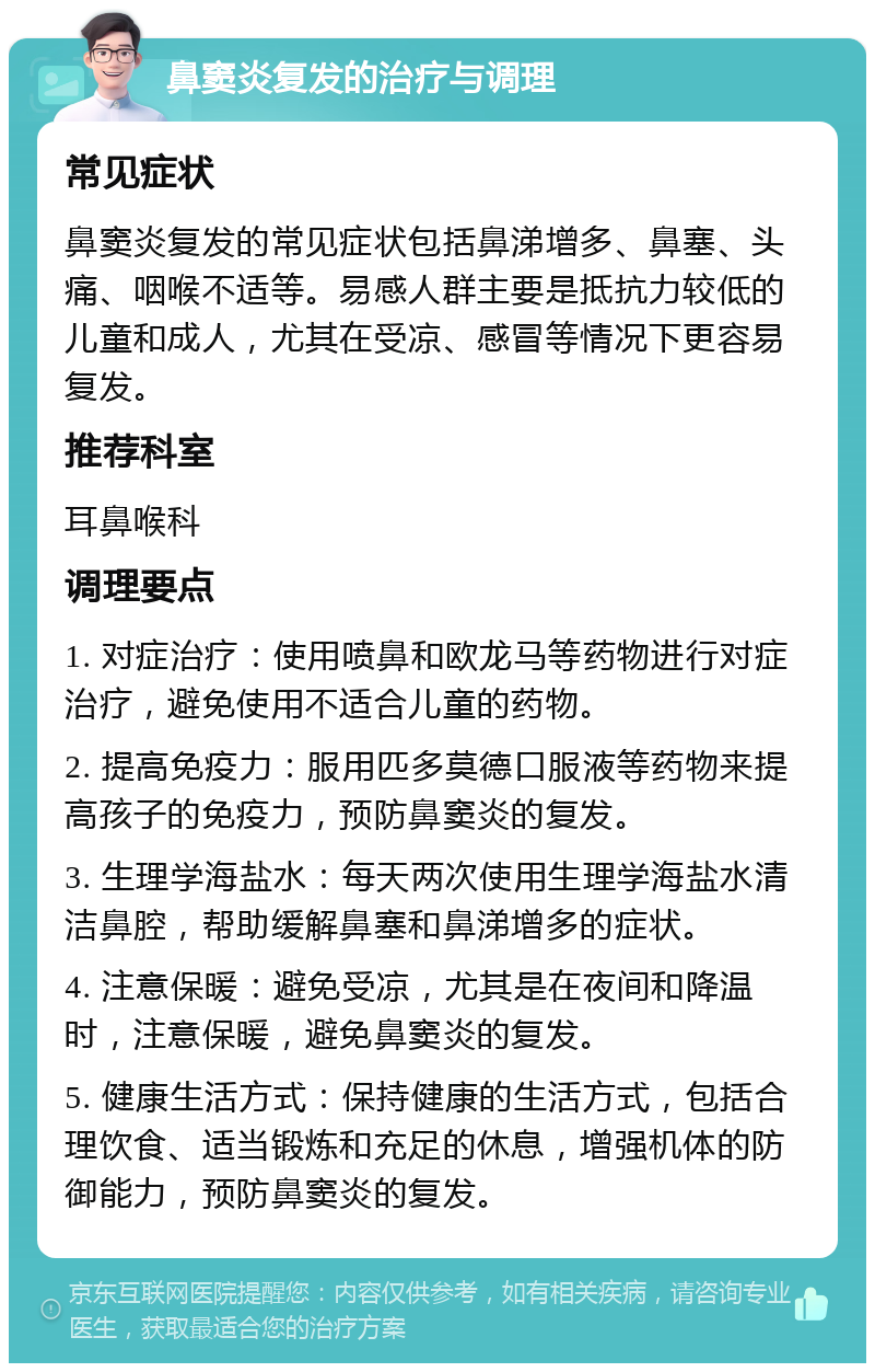 鼻窦炎复发的治疗与调理 常见症状 鼻窦炎复发的常见症状包括鼻涕增多、鼻塞、头痛、咽喉不适等。易感人群主要是抵抗力较低的儿童和成人，尤其在受凉、感冒等情况下更容易复发。 推荐科室 耳鼻喉科 调理要点 1. 对症治疗：使用喷鼻和欧龙马等药物进行对症治疗，避免使用不适合儿童的药物。 2. 提高免疫力：服用匹多莫德口服液等药物来提高孩子的免疫力，预防鼻窦炎的复发。 3. 生理学海盐水：每天两次使用生理学海盐水清洁鼻腔，帮助缓解鼻塞和鼻涕增多的症状。 4. 注意保暖：避免受凉，尤其是在夜间和降温时，注意保暖，避免鼻窦炎的复发。 5. 健康生活方式：保持健康的生活方式，包括合理饮食、适当锻炼和充足的休息，增强机体的防御能力，预防鼻窦炎的复发。