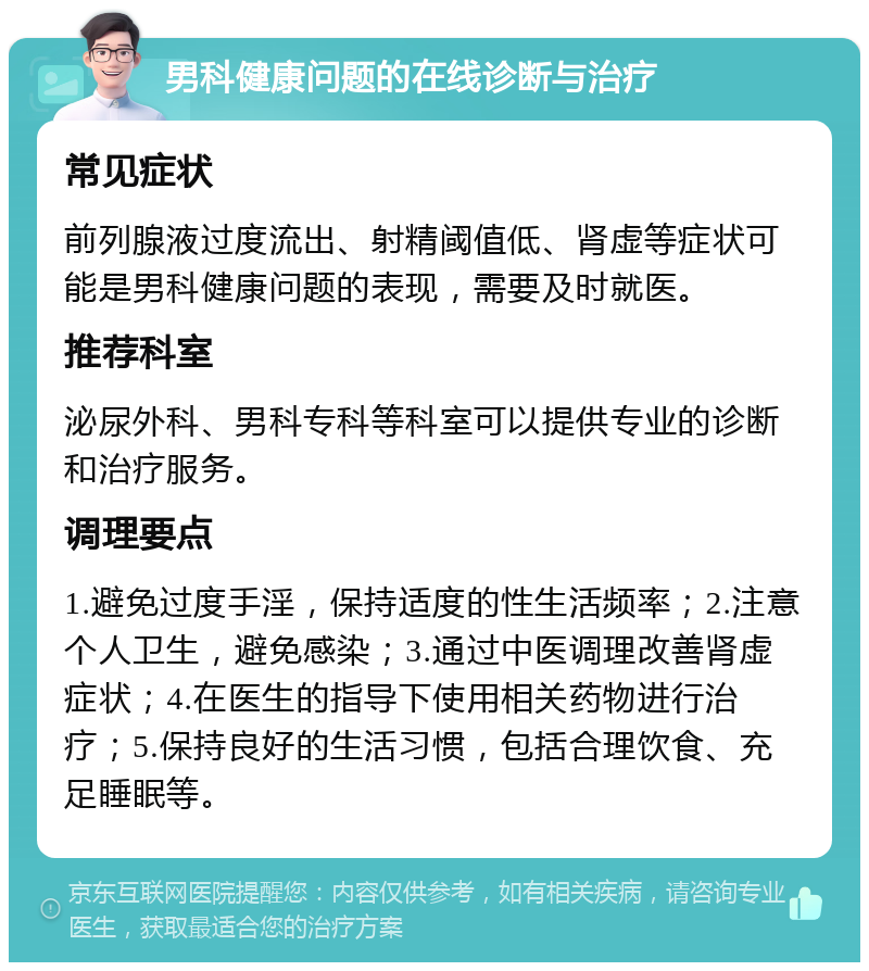 男科健康问题的在线诊断与治疗 常见症状 前列腺液过度流出、射精阈值低、肾虚等症状可能是男科健康问题的表现，需要及时就医。 推荐科室 泌尿外科、男科专科等科室可以提供专业的诊断和治疗服务。 调理要点 1.避免过度手淫，保持适度的性生活频率；2.注意个人卫生，避免感染；3.通过中医调理改善肾虚症状；4.在医生的指导下使用相关药物进行治疗；5.保持良好的生活习惯，包括合理饮食、充足睡眠等。