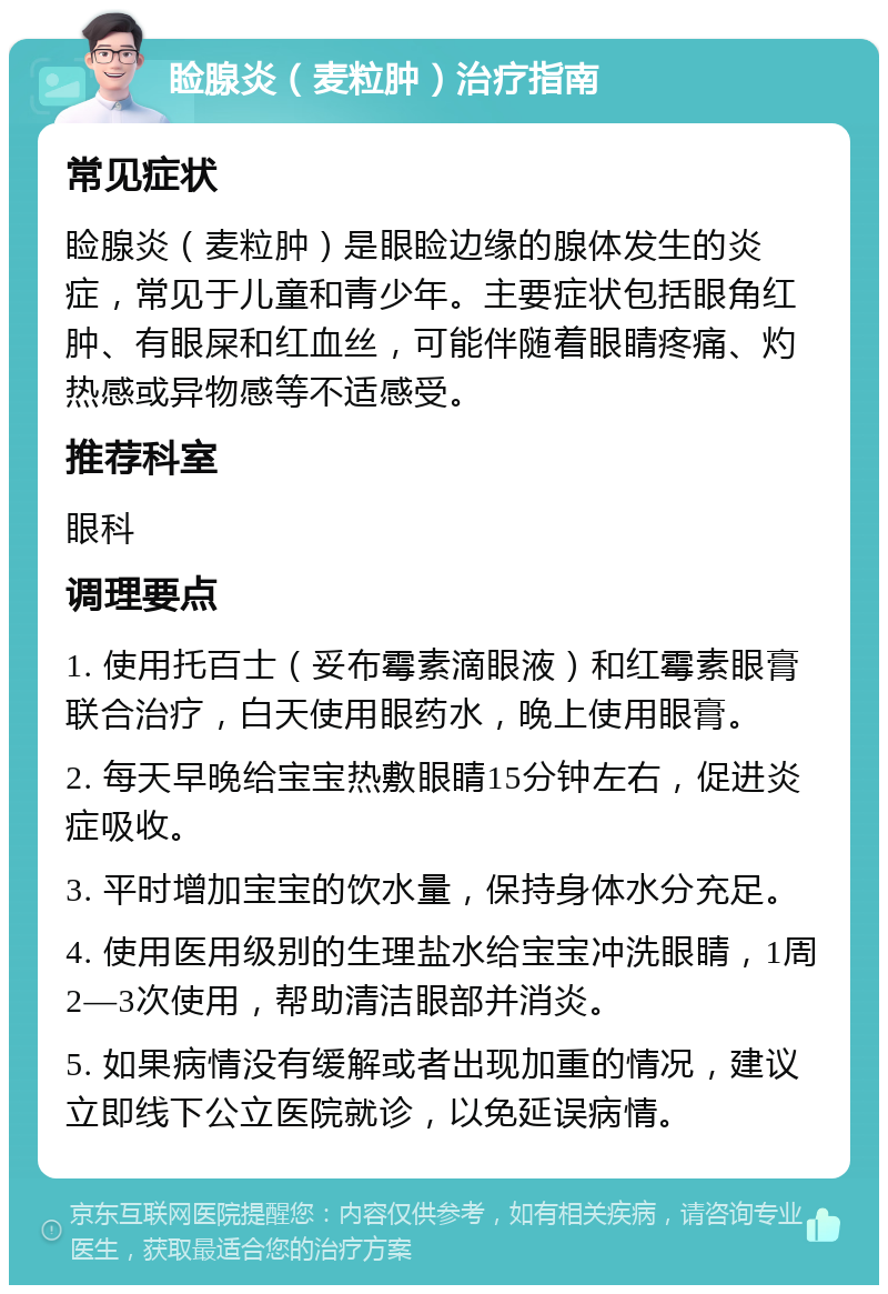 睑腺炎（麦粒肿）治疗指南 常见症状 睑腺炎（麦粒肿）是眼睑边缘的腺体发生的炎症，常见于儿童和青少年。主要症状包括眼角红肿、有眼屎和红血丝，可能伴随着眼睛疼痛、灼热感或异物感等不适感受。 推荐科室 眼科 调理要点 1. 使用托百士（妥布霉素滴眼液）和红霉素眼膏联合治疗，白天使用眼药水，晚上使用眼膏。 2. 每天早晚给宝宝热敷眼睛15分钟左右，促进炎症吸收。 3. 平时增加宝宝的饮水量，保持身体水分充足。 4. 使用医用级别的生理盐水给宝宝冲洗眼睛，1周2—3次使用，帮助清洁眼部并消炎。 5. 如果病情没有缓解或者出现加重的情况，建议立即线下公立医院就诊，以免延误病情。