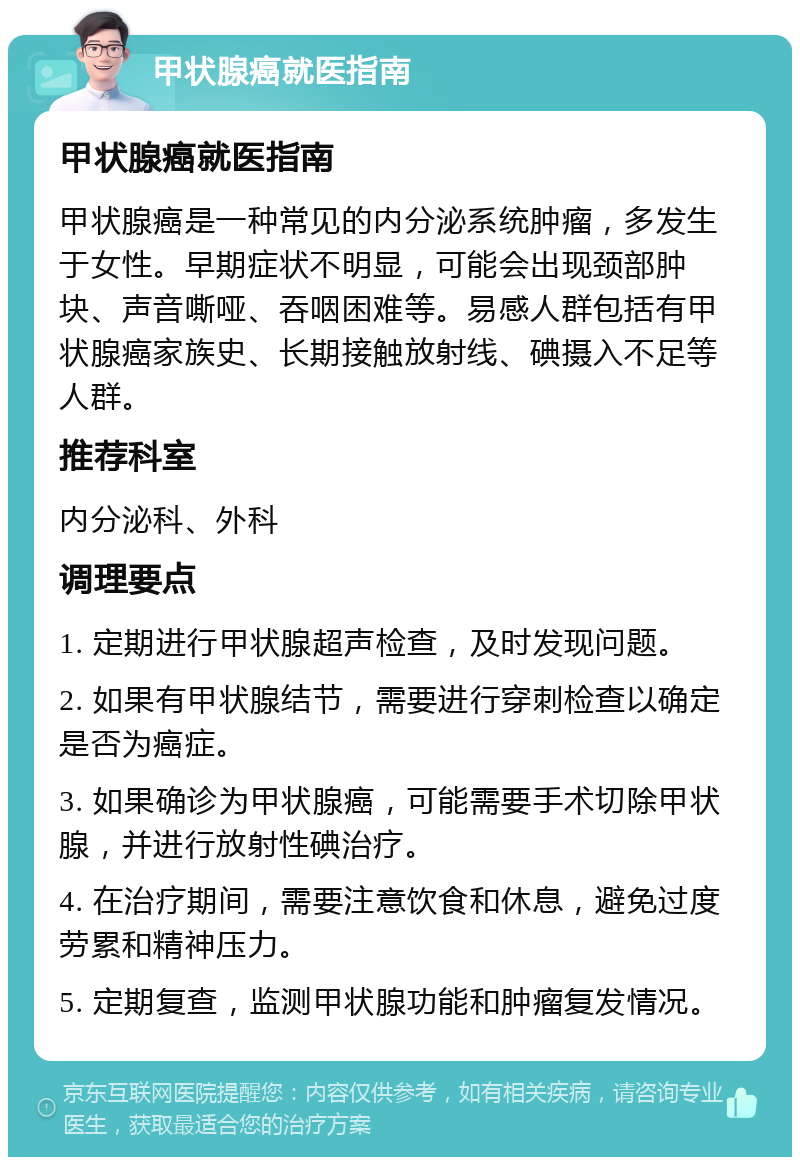 甲状腺癌就医指南 甲状腺癌就医指南 甲状腺癌是一种常见的内分泌系统肿瘤，多发生于女性。早期症状不明显，可能会出现颈部肿块、声音嘶哑、吞咽困难等。易感人群包括有甲状腺癌家族史、长期接触放射线、碘摄入不足等人群。 推荐科室 内分泌科、外科 调理要点 1. 定期进行甲状腺超声检查，及时发现问题。 2. 如果有甲状腺结节，需要进行穿刺检查以确定是否为癌症。 3. 如果确诊为甲状腺癌，可能需要手术切除甲状腺，并进行放射性碘治疗。 4. 在治疗期间，需要注意饮食和休息，避免过度劳累和精神压力。 5. 定期复查，监测甲状腺功能和肿瘤复发情况。