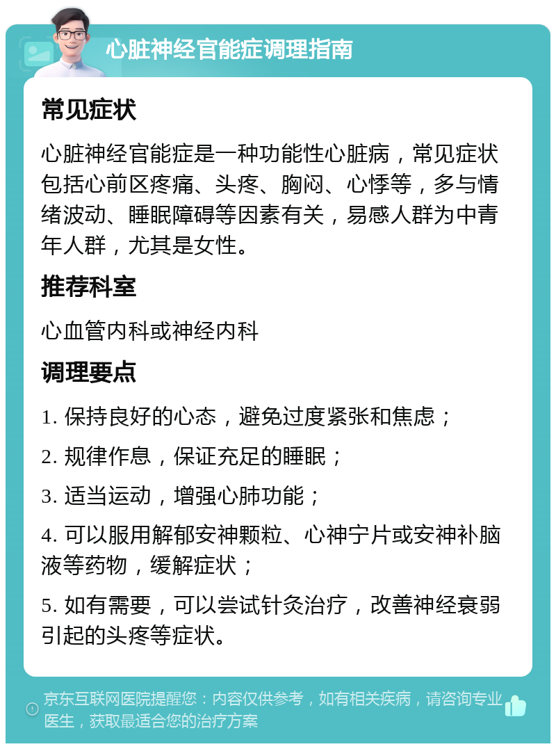 心脏神经官能症调理指南 常见症状 心脏神经官能症是一种功能性心脏病，常见症状包括心前区疼痛、头疼、胸闷、心悸等，多与情绪波动、睡眠障碍等因素有关，易感人群为中青年人群，尤其是女性。 推荐科室 心血管内科或神经内科 调理要点 1. 保持良好的心态，避免过度紧张和焦虑； 2. 规律作息，保证充足的睡眠； 3. 适当运动，增强心肺功能； 4. 可以服用解郁安神颗粒、心神宁片或安神补脑液等药物，缓解症状； 5. 如有需要，可以尝试针灸治疗，改善神经衰弱引起的头疼等症状。