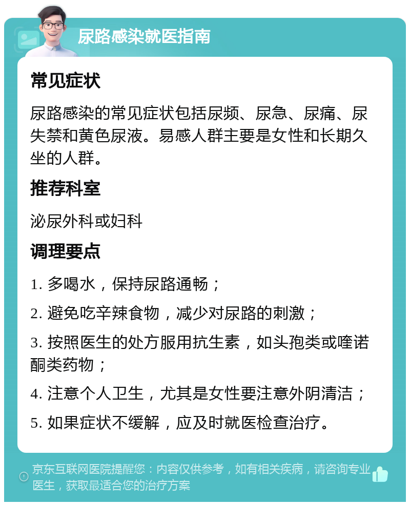 尿路感染就医指南 常见症状 尿路感染的常见症状包括尿频、尿急、尿痛、尿失禁和黄色尿液。易感人群主要是女性和长期久坐的人群。 推荐科室 泌尿外科或妇科 调理要点 1. 多喝水，保持尿路通畅； 2. 避免吃辛辣食物，减少对尿路的刺激； 3. 按照医生的处方服用抗生素，如头孢类或喹诺酮类药物； 4. 注意个人卫生，尤其是女性要注意外阴清洁； 5. 如果症状不缓解，应及时就医检查治疗。