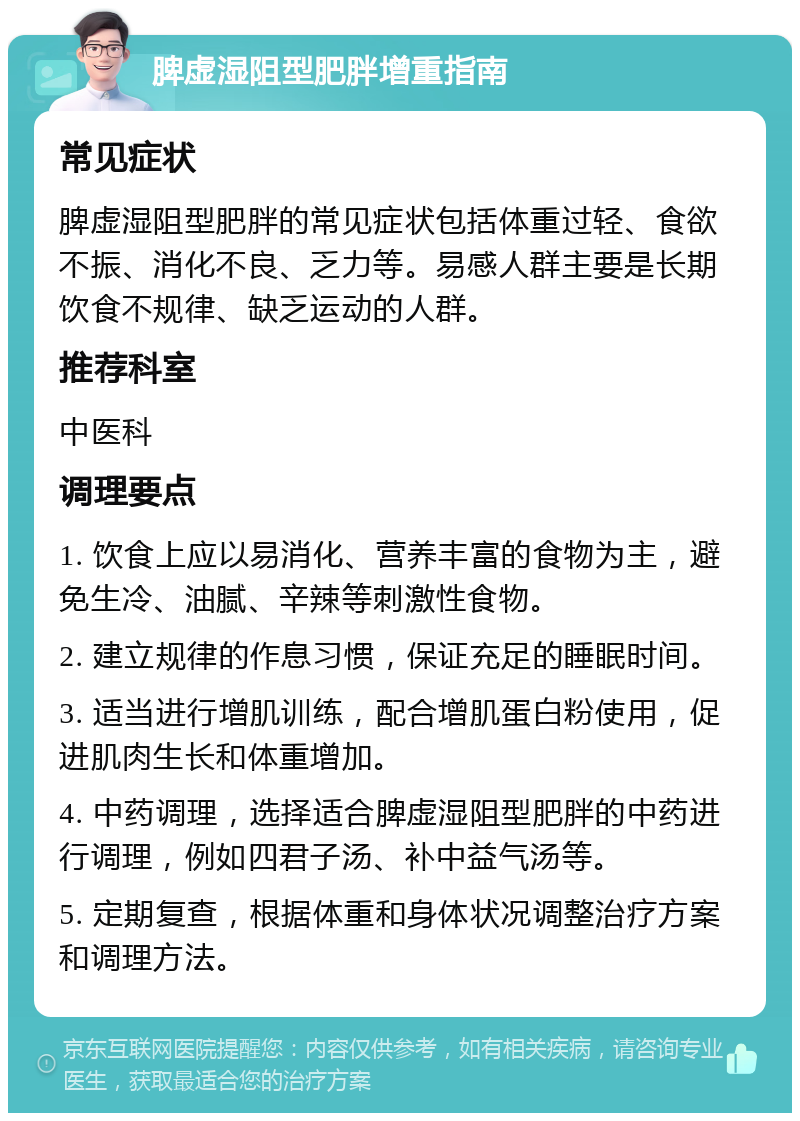 脾虚湿阻型肥胖增重指南 常见症状 脾虚湿阻型肥胖的常见症状包括体重过轻、食欲不振、消化不良、乏力等。易感人群主要是长期饮食不规律、缺乏运动的人群。 推荐科室 中医科 调理要点 1. 饮食上应以易消化、营养丰富的食物为主，避免生冷、油腻、辛辣等刺激性食物。 2. 建立规律的作息习惯，保证充足的睡眠时间。 3. 适当进行增肌训练，配合增肌蛋白粉使用，促进肌肉生长和体重增加。 4. 中药调理，选择适合脾虚湿阻型肥胖的中药进行调理，例如四君子汤、补中益气汤等。 5. 定期复查，根据体重和身体状况调整治疗方案和调理方法。