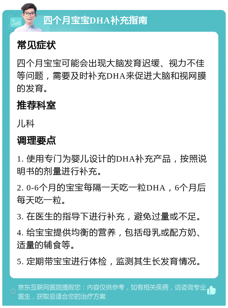 四个月宝宝DHA补充指南 常见症状 四个月宝宝可能会出现大脑发育迟缓、视力不佳等问题，需要及时补充DHA来促进大脑和视网膜的发育。 推荐科室 儿科 调理要点 1. 使用专门为婴儿设计的DHA补充产品，按照说明书的剂量进行补充。 2. 0-6个月的宝宝每隔一天吃一粒DHA，6个月后每天吃一粒。 3. 在医生的指导下进行补充，避免过量或不足。 4. 给宝宝提供均衡的营养，包括母乳或配方奶、适量的辅食等。 5. 定期带宝宝进行体检，监测其生长发育情况。