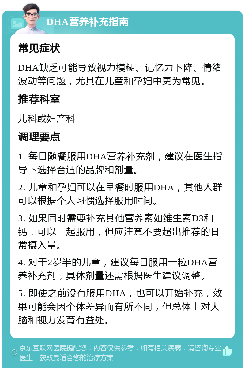 DHA营养补充指南 常见症状 DHA缺乏可能导致视力模糊、记忆力下降、情绪波动等问题，尤其在儿童和孕妇中更为常见。 推荐科室 儿科或妇产科 调理要点 1. 每日随餐服用DHA营养补充剂，建议在医生指导下选择合适的品牌和剂量。 2. 儿童和孕妇可以在早餐时服用DHA，其他人群可以根据个人习惯选择服用时间。 3. 如果同时需要补充其他营养素如维生素D3和钙，可以一起服用，但应注意不要超出推荐的日常摄入量。 4. 对于2岁半的儿童，建议每日服用一粒DHA营养补充剂，具体剂量还需根据医生建议调整。 5. 即使之前没有服用DHA，也可以开始补充，效果可能会因个体差异而有所不同，但总体上对大脑和视力发育有益处。