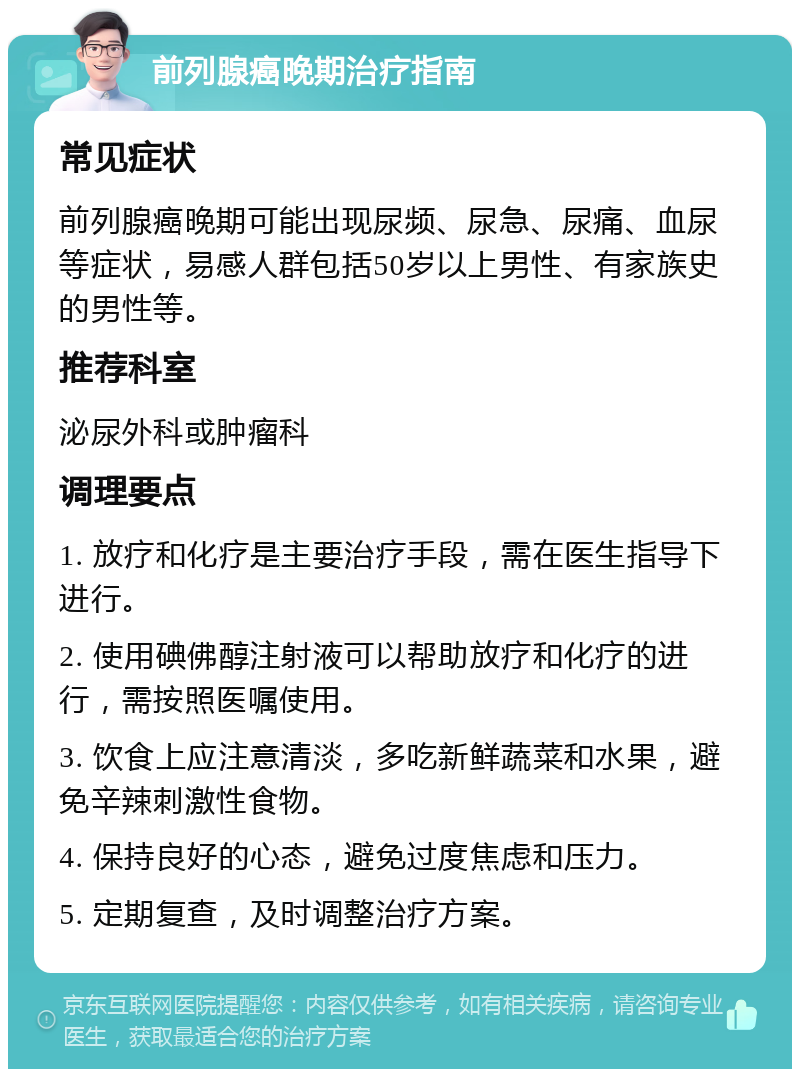 前列腺癌晚期治疗指南 常见症状 前列腺癌晚期可能出现尿频、尿急、尿痛、血尿等症状，易感人群包括50岁以上男性、有家族史的男性等。 推荐科室 泌尿外科或肿瘤科 调理要点 1. 放疗和化疗是主要治疗手段，需在医生指导下进行。 2. 使用碘佛醇注射液可以帮助放疗和化疗的进行，需按照医嘱使用。 3. 饮食上应注意清淡，多吃新鲜蔬菜和水果，避免辛辣刺激性食物。 4. 保持良好的心态，避免过度焦虑和压力。 5. 定期复查，及时调整治疗方案。