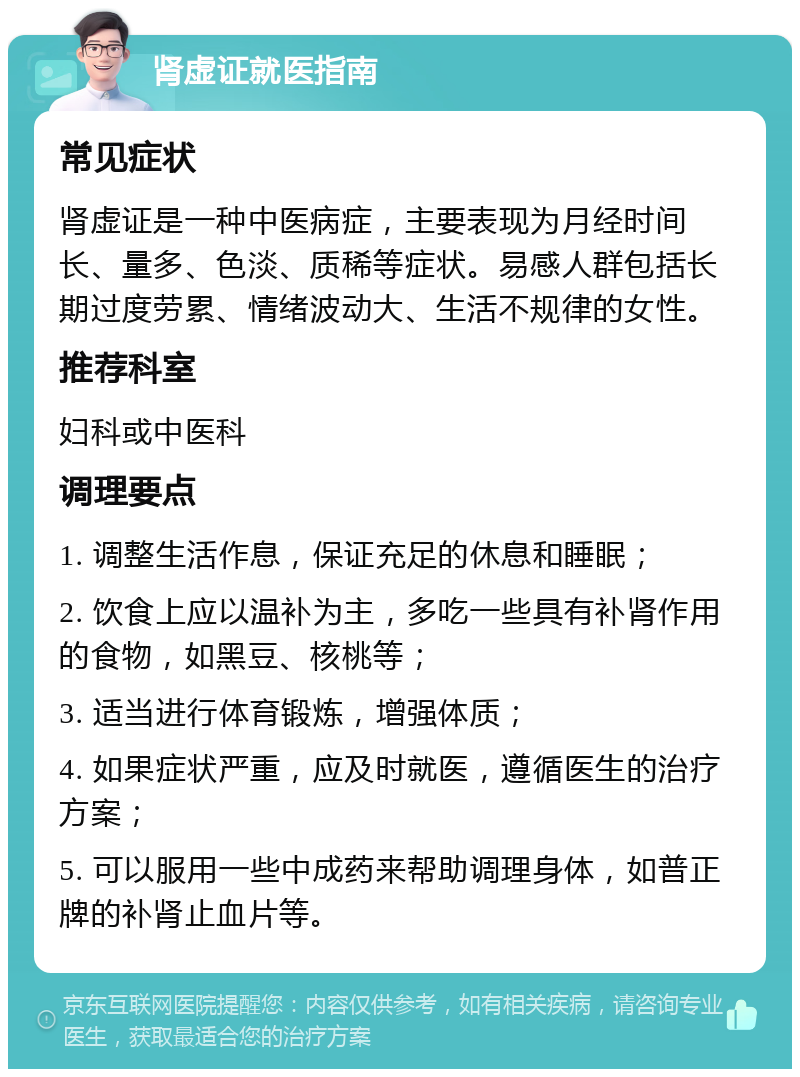 肾虚证就医指南 常见症状 肾虚证是一种中医病症，主要表现为月经时间长、量多、色淡、质稀等症状。易感人群包括长期过度劳累、情绪波动大、生活不规律的女性。 推荐科室 妇科或中医科 调理要点 1. 调整生活作息，保证充足的休息和睡眠； 2. 饮食上应以温补为主，多吃一些具有补肾作用的食物，如黑豆、核桃等； 3. 适当进行体育锻炼，增强体质； 4. 如果症状严重，应及时就医，遵循医生的治疗方案； 5. 可以服用一些中成药来帮助调理身体，如普正牌的补肾止血片等。