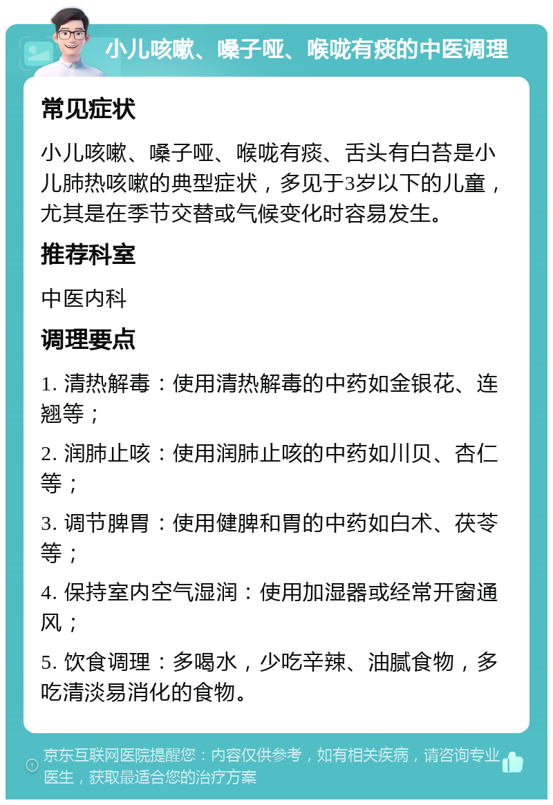 小儿咳嗽、嗓子哑、喉咙有痰的中医调理 常见症状 小儿咳嗽、嗓子哑、喉咙有痰、舌头有白苔是小儿肺热咳嗽的典型症状，多见于3岁以下的儿童，尤其是在季节交替或气候变化时容易发生。 推荐科室 中医内科 调理要点 1. 清热解毒：使用清热解毒的中药如金银花、连翘等； 2. 润肺止咳：使用润肺止咳的中药如川贝、杏仁等； 3. 调节脾胃：使用健脾和胃的中药如白术、茯苓等； 4. 保持室内空气湿润：使用加湿器或经常开窗通风； 5. 饮食调理：多喝水，少吃辛辣、油腻食物，多吃清淡易消化的食物。