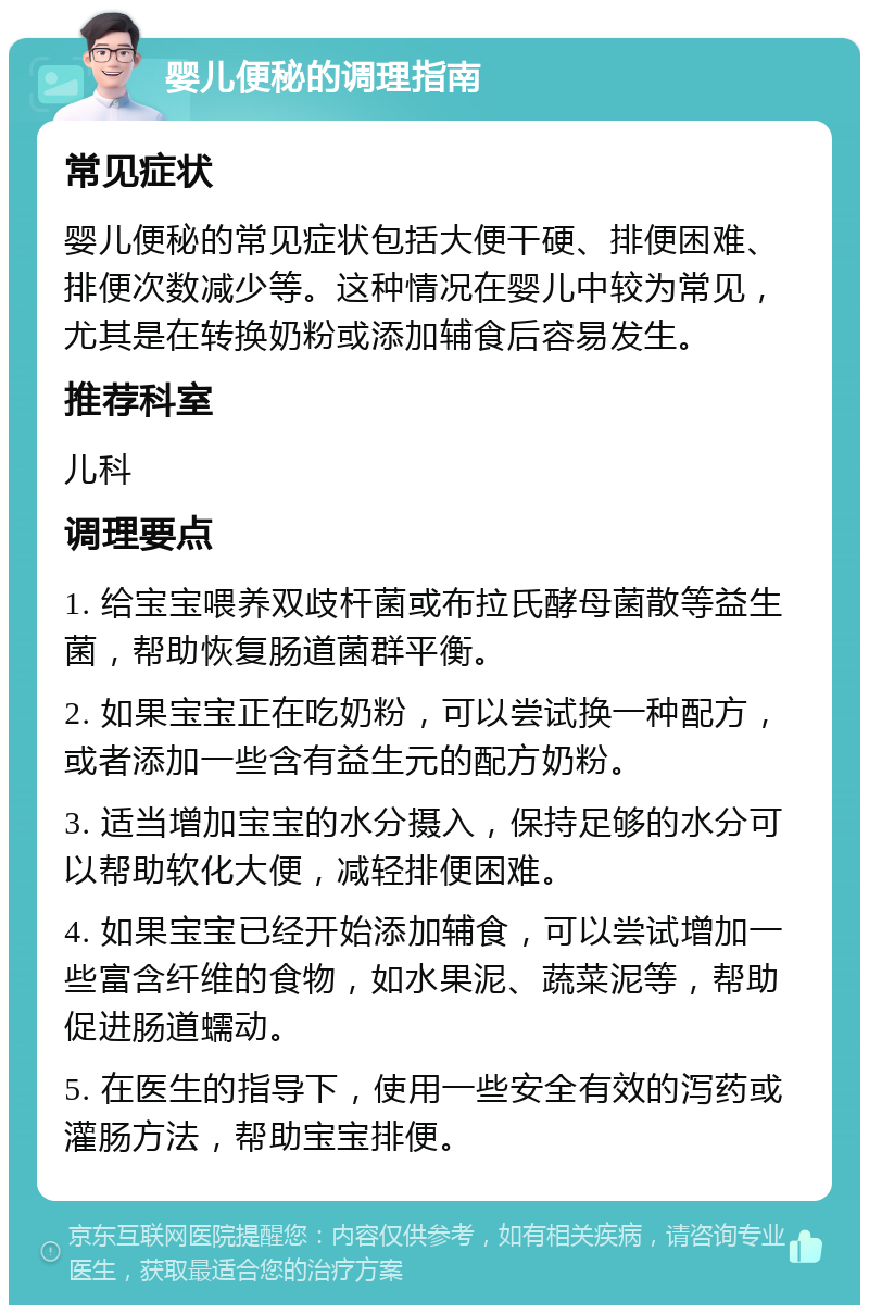 婴儿便秘的调理指南 常见症状 婴儿便秘的常见症状包括大便干硬、排便困难、排便次数减少等。这种情况在婴儿中较为常见，尤其是在转换奶粉或添加辅食后容易发生。 推荐科室 儿科 调理要点 1. 给宝宝喂养双歧杆菌或布拉氏酵母菌散等益生菌，帮助恢复肠道菌群平衡。 2. 如果宝宝正在吃奶粉，可以尝试换一种配方，或者添加一些含有益生元的配方奶粉。 3. 适当增加宝宝的水分摄入，保持足够的水分可以帮助软化大便，减轻排便困难。 4. 如果宝宝已经开始添加辅食，可以尝试增加一些富含纤维的食物，如水果泥、蔬菜泥等，帮助促进肠道蠕动。 5. 在医生的指导下，使用一些安全有效的泻药或灌肠方法，帮助宝宝排便。