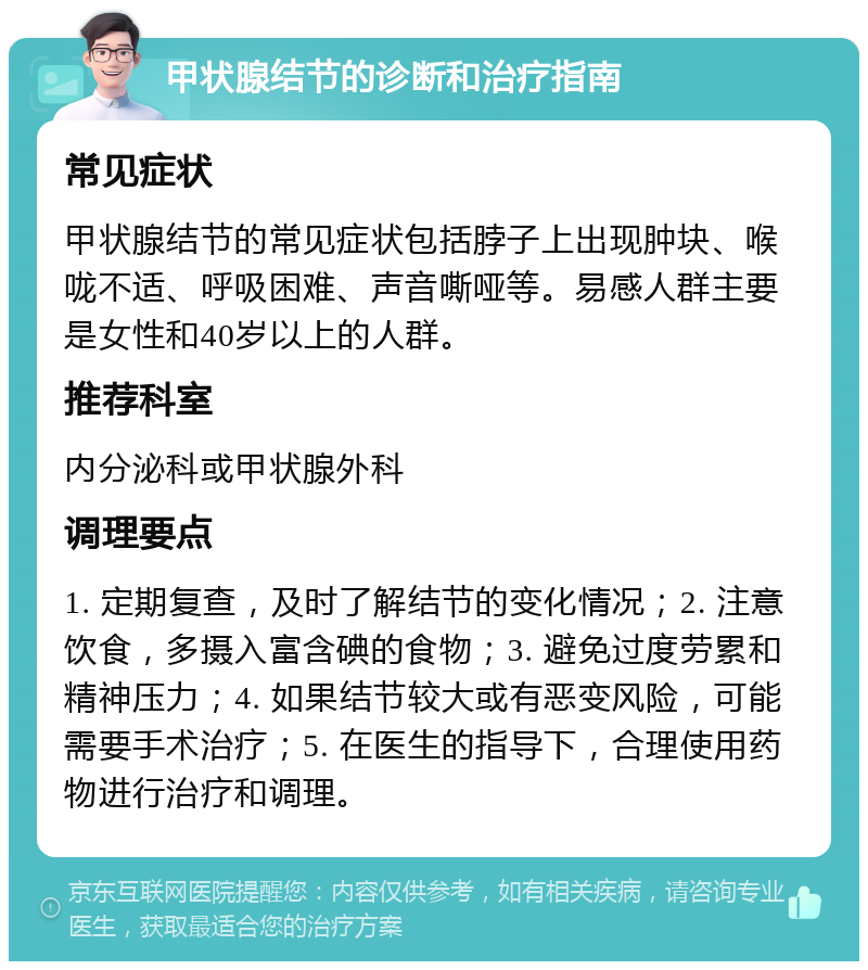 甲状腺结节的诊断和治疗指南 常见症状 甲状腺结节的常见症状包括脖子上出现肿块、喉咙不适、呼吸困难、声音嘶哑等。易感人群主要是女性和40岁以上的人群。 推荐科室 内分泌科或甲状腺外科 调理要点 1. 定期复查，及时了解结节的变化情况；2. 注意饮食，多摄入富含碘的食物；3. 避免过度劳累和精神压力；4. 如果结节较大或有恶变风险，可能需要手术治疗；5. 在医生的指导下，合理使用药物进行治疗和调理。